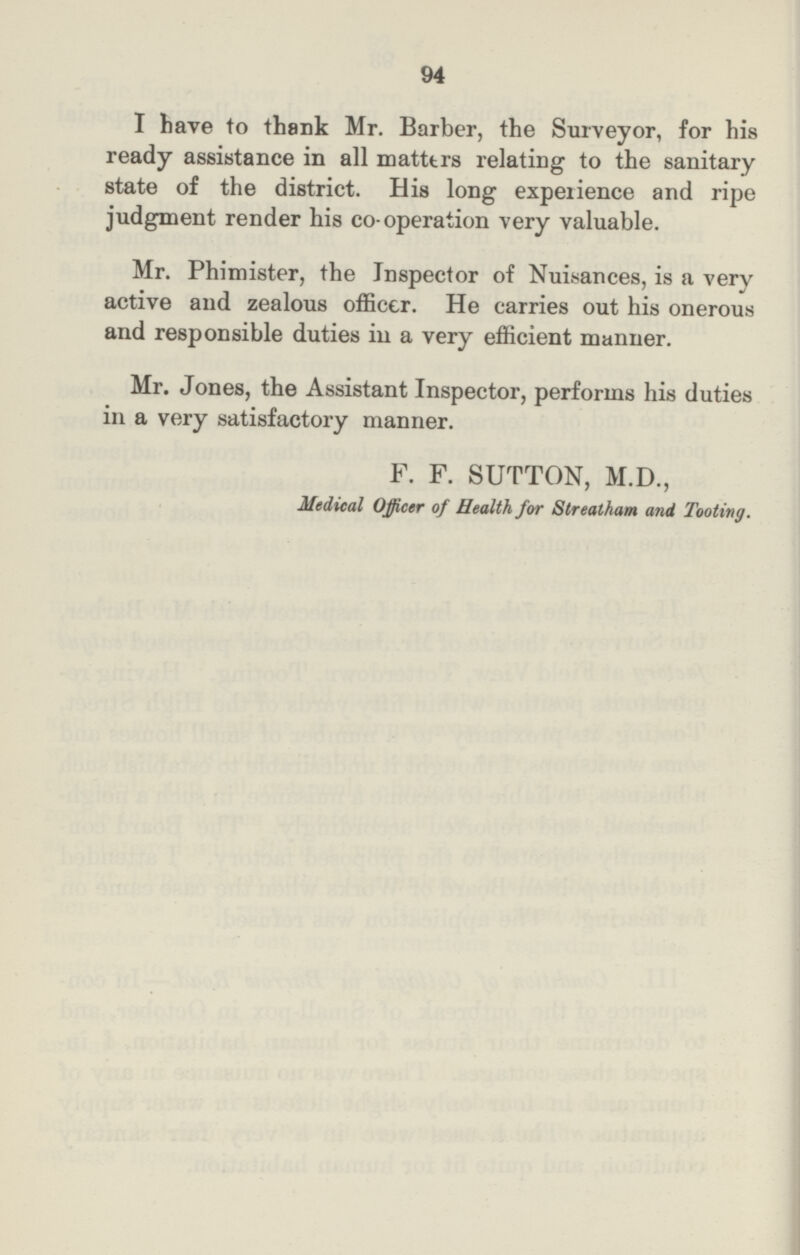 94 I have to thank Mr. Barber, the Surveyor, for his ready assistance in all matters relating to the sanitary state of the district. His long experience and ripe judgment render his co- operation very valuable. Mr. Phimister, the Inspector of Nuisances, is a very active and zealous officer. He carries out his onerous and responsible duties in a very efficient manner. Mr. Jones, the Assistant Inspector, performs his duties in a very satisfactory manner. F. F. SUTTON, M.D., Medical Officer of Health for Streatham and Tooting.