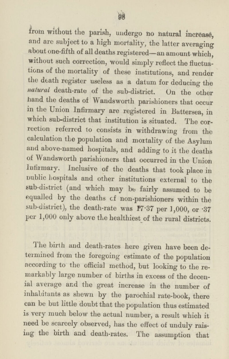 98 from without the parish, undergo no natural increase, and arc subject to a high mortality, the latter averaging about one-fifth of all deaths registered—an amount which, without such correction, would simply reflect the fluctua tions of the mortality of these institutions, and render the death register useless as a datum for deducing the natural death-rate of the sub-district. On the other hand the deaths of Wandsworth parishioners that occur in the Union Infirmary are registered in Battersea, in which sub-district that institution is situated. The cor rection referred to consists in withdrawing from the calculation the population and mortality of the Asylum and above-named hospitals, and adding to it the deaths of Wandsworth parishioners that occurred in the Union Infirmary. Inclusive of the deaths that took place in uublic hospitals and other institutions external to the sub-district (and which may be fairly assumed to be equalled by the deaths of non-parishioners within the sub-district), the death-rate was 17.37 per 1,000, or .37 per 1,000 only above the healthiest of the rural districts. The birth and death-rates here given have been de termined from the foregoing estimate of the population according to the official method, but looking to the re markably large number of births in excess of the decen ial average and the great increase in the number of inhabitants as shewn by the parochial rate-book, there can be but little doubt that the population thus estimated is very much below the actual number, a result which it need be scarcely observed, has the effect of unduly rais ing the birth and death-rates. The assumption that