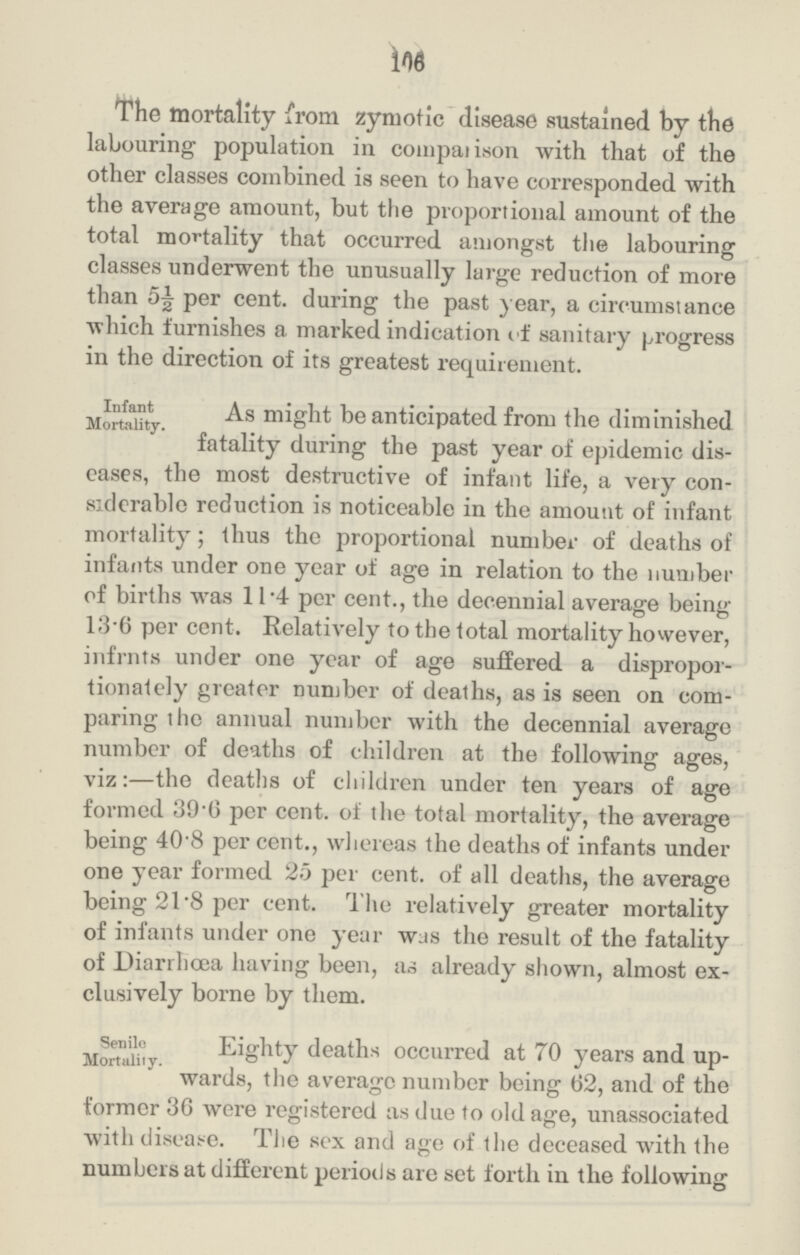 110 The mortality from zymotic disease sustained by the labouring population in comparison with that of the other classes combined is seen to have corresponded with the average amount, but the proportional amount of the total mortality that occurred amongst the labouring classes underwent the unusually large reduction of more than 5½ per cent. during the past year, a circumstance which furnishes a marked indication of sanitary progress in the direction of its greatest requirement. Infant Mortality. As might be anticipated from the diminished fatality during the past year of epidemic dis eases, the most destructive of infant life, a very con siderable reduction is noticeable in the amount of infant mortality; thus the proportional number of deaths of infants under one year of age in relation to the number of births was 11.4 per cent., the decennial average being 13.6 per cent. Relatively to the total mortality however, infrnts under one year of age suffered a dispropor tionately greater number of deaths, as is seen on com paring the annual number with the decennial average number of deaths of children at the following ages, viz:—the deaths of children under ten years of age formed 39.6 per cent. of the total mortality, the average being 40.8 per cent., whereas the deaths of infants under one year formed 25 per cent. of all deaths, the average being 21.8 per cent. The relatively greater mortality of infants under one year was the result of the fatality of Diarrhoea having been, as already shown, almost ex clusively borne by them. Senile Mortality. Eighty deaths occurred at 70 years and up wards, the average number being 62, and of the former 36 were registered as due to old age, unassociated with disease. The sex and age of the deceased with the numbers at different periods are set forth in the following