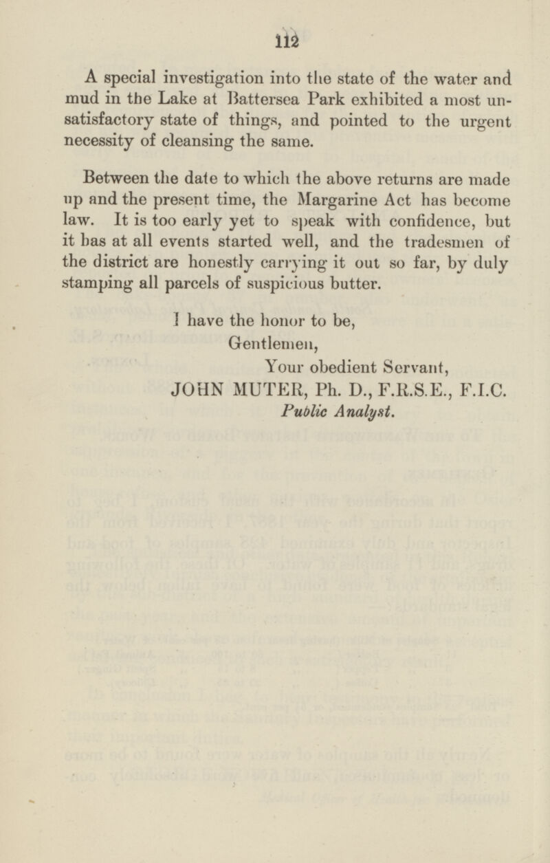 112 A special investigation into the state of the water and mud in the Lake at Battersea Park exhibited a most un satisfactory state of things, and pointed to the urgent necessity of cleansing the same. Between the date to which the above returns are made up and the present time, the Margarine Act has become law. It is too early yet to speak with confidence, but it has at all events started well, and the tradesmen of the district are honestly carrying it out so far, by duly stamping all parcels of suspicious butter. I have the honor to be, Gentlemen, Your obedient Servant, JOHN MUTER, Ph. D., F.R.S.E., F.I.C. Public Analyst.