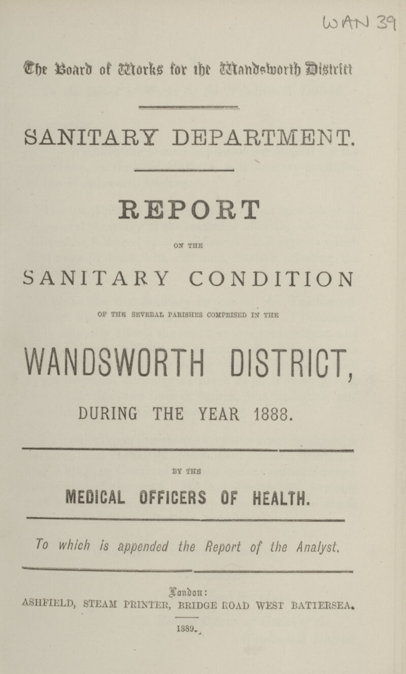 WAN 39 The Board of Works for the Wandsworth District SANITARY DEPARTMENT. REPORT ON THE SANITARY CONDITION OF THE SEVERAL PARISHES COMPRISED IN THE WANDSWORTH DISTRICT, DURING THE YEAR 1888. BY THE MEDICAL OFFICERS OF HEALTH. To which is appended the Report of the Analyst. London: ASHFIELD, STEAM PRINTER, BRIDGE ROAD WEST BATTERSEA. 1889