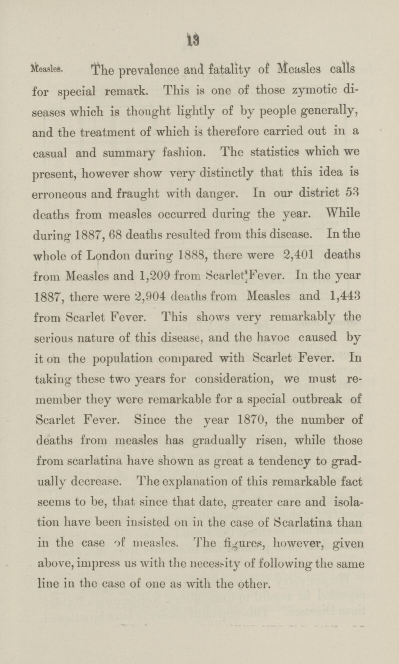 13 Measles. The prevalence and fatality of Measles calls for special remark. This is one of those zymotic di seases which is thought lightly of by people generally, and the treatment of which is therefore carried out in a casual and summary fashion. The statistics which we present, however show very distinctly that this idea is erroneous and fraught with danger. In our district 53 deaths from measles occurred during the year. While during 1887, 68 deaths resulted from this disease. In the whole of London during 1888, there were 2,401 deaths from Measles and 1,209 from Scarlet Fever. In the year 1887, there were 2,904 deaths from Measles and 1,443 from Scarlet Fever. This shows very remarkably the serious nature of this disease, and the havoc caused by it on the population compared with Scarlet Fever. In taking these two years for consideration, we must re member they were remarkable for a special outbreak of Scarlet Fever. Since the year 1870, the number of deaths from measles has gradually risen, while those from scarlatina have shown as great a tendency to grad ually decrease. The explanation of this remarkable fact seems to be, that since that date, greater care and isola tion have been insisted on in the case of Scarlatina than in the case of measles. The figures, however, given above, impress us with the necessity of following the same line in the case of one as with the other.