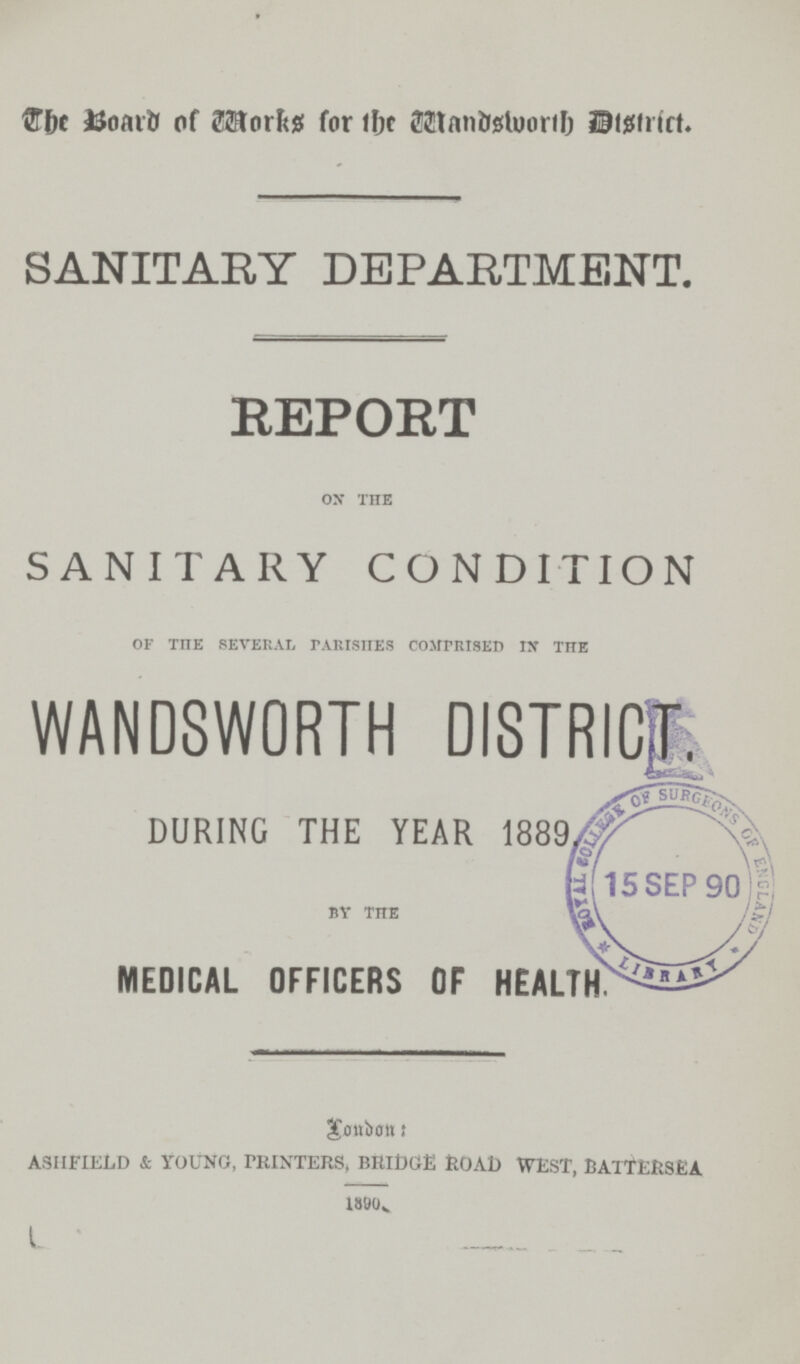 The Board of works for the wandsworth District. SANITARY DEPARTMENT. REPORT OX THE SANITARY CONDITION OF THE SEVERAL PARISHES COMPRISED IN THE WANDSWORTH DISTRICT. DURING THE YEAR 1889 BY THE MEDICAL OFFICERS OF HEALTH. London: asiifield & young, printers, bridge road west, battersea 1880