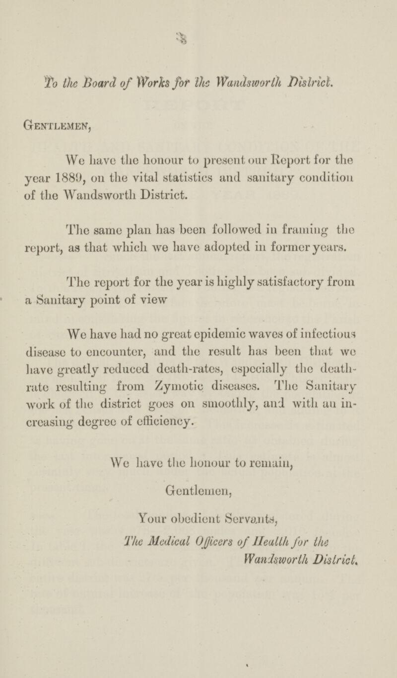 To the Board of Works for the Wandsworth District. Gentlemen, We have the honour to present our Report for the year 1889, on the vital statistics and sanitary condition of the Wandsworth District. The same plan has been followed in framing the report, as that which we have adopted in former years. The report for the year is highly satisfactory from a Sanitary point of view We have had no great epidemic waves of infectious disease to encounter, and the result has been that we have greatly reduced death-rates, especially the death rate resulting from Zymotic diseases. The Sanitary work of the district goes on smoothly, and with an in creasing degree of efficiency. We have the honour to remain, Gentlemen, Your obedient Servants, The Medical Officers of Health for the Wandsworth District.