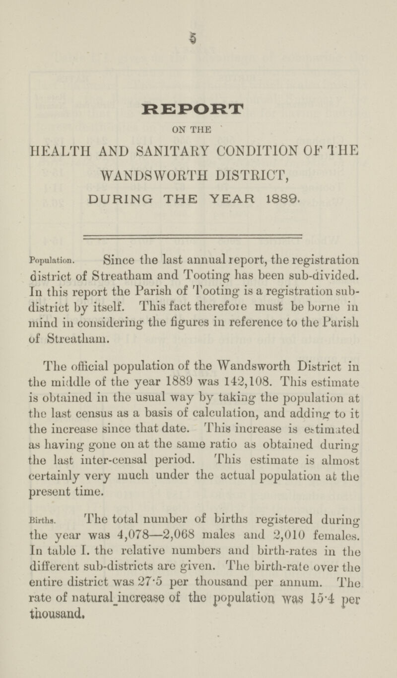 5 REPORT ON THE HEALTH AND SANITARY CONDITION OF THE WANDSWORTH DISTRICT, DURING THE YEAR 1889. Population. Since the last annual report, the registration district of Streatham and Tooting has been sub-divided. In this report the Parish of Tooting is a registration sub district by itself. This fact therefore must be borne in mind in considering the figures in reference to the Parish of Streatham. The official population of the Wandsworth District in the middle of the year 1889 was 142,108. This estimate is obtained in the usual way by taking the population at the last census as a basis of calculation, and adding to it the increase since that date. This increase is estimated as having gone on at the same ratio as obtained during the last inter-censal period. This estimate is almost certainly very much under the actual population at the present time. Births. The total number of births registered during the year was 4,078—2,068 males and 2,010 females. In table I. the relative numbers and birth-rates in the different sub-districts are given. The birth-rate over the entire district was 27.5 per thousand per annum. The rate of natura increase of the population was 15.4 per thousand.