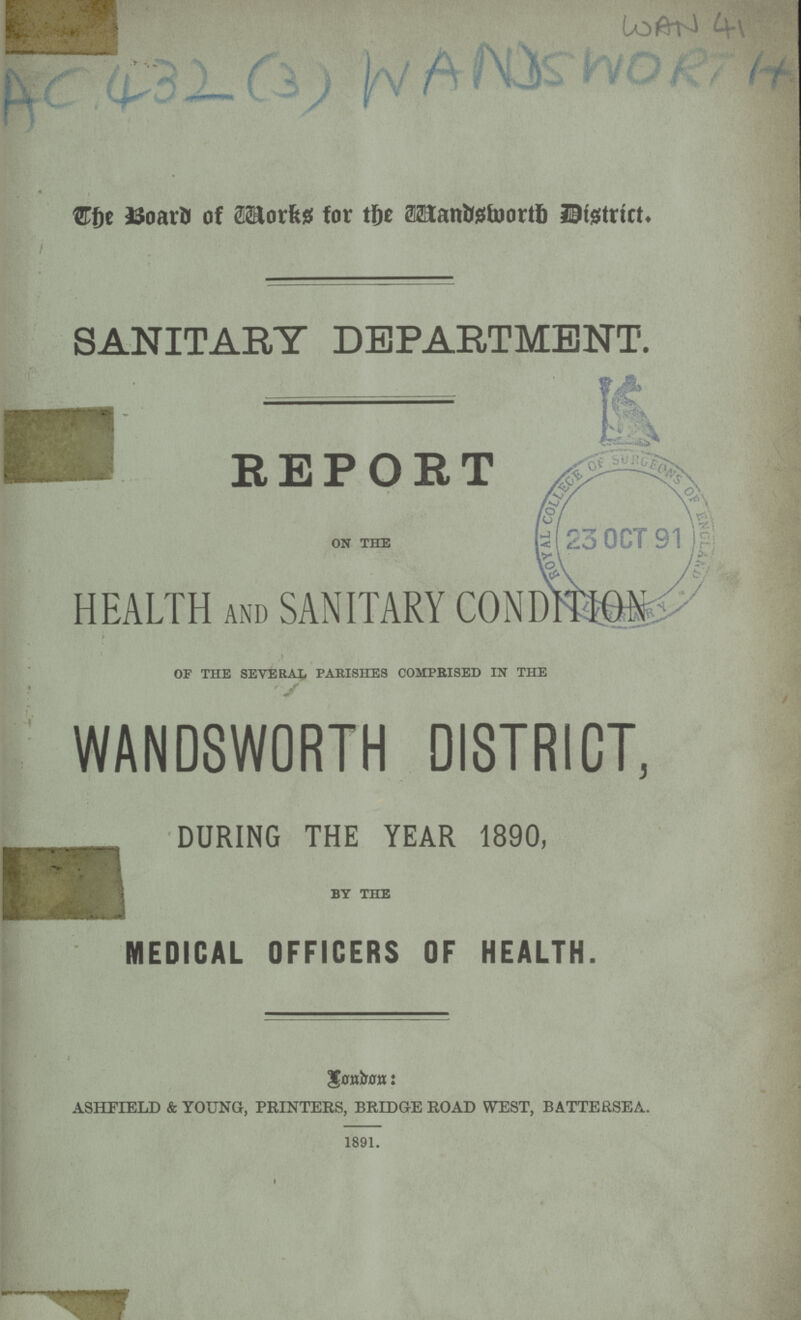 wan 41 Ac 432 (3) WANDS WORTH STfje iSoavU of 2Horfesf for tfre Mantefoortl) IBtgtrict, SANITARY DEPARTMENT. ■ REPORT on the HEALTH and SANITARY COND^IO-X OF THE SEVERAL PARISHES COMPRISED IN THE WANDSWORTH DISTRICT, DURING THE YEAR 1890, by the MEDICAL OFFICERS OF HEALTH. Senium: ASHEIELD & YOUNG, PRINTERS, BRIDGE ROAD WEST, BATTERSEA. 1891.