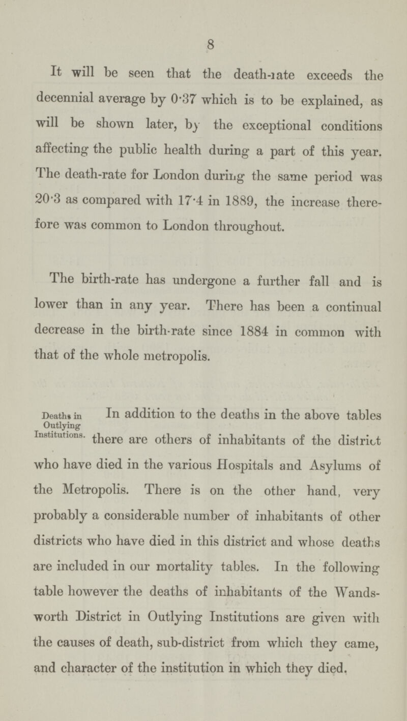 8 It will be seen that the death-rate exceeds the decennial average by 0.37 which is to be explained, as will be shown later, by the exceptional conditions affecting the public health during a part of this year. The death-rate for London duriiig the same period was 20.3 as compared with 17.4 in 1889, the increase there fore was common to London throughout. The birth-rate has undergone a further fall and is lower than in any year. There has been a continual decrease in the birth-rate since 1884 in common with that of the whole metropolis. Deaths in Outlying Institutions. In addition to the deaths in the above tables there are others of inhabitants of the district who have died in the various Hospitals and Asylums of the Metropolis. There is on the other hand, very probably a considerable number of inhabitants of other districts who have died in this district and whose deaths are included in our mortality tables. In the following table however the deaths of inhabitants of the Wands worth District in Outlying Institutions are given with the causes of death, sub-district from which they came, and character of the institution in which they died.