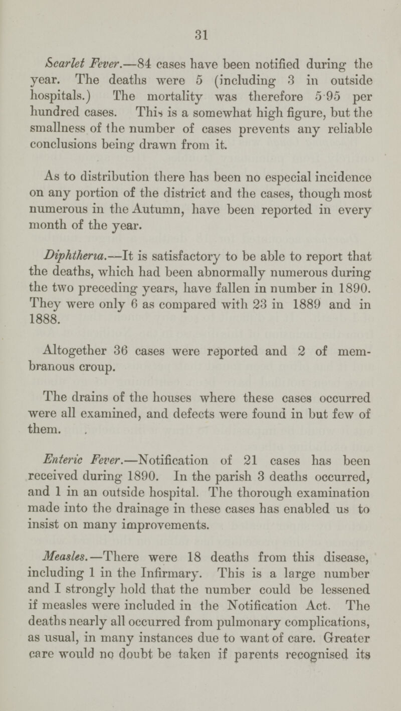 31 Scarlet Fever.—84 cases have been notified during the year. The deaths were 5 (including 3 in outside hospitals.) The mortality was therefore 5 95 per hundred cases. Thi-s is a somewhat high figure, but the smallness of the number of cases prevents any reliable conclusions being drawn from it. As to distribution there has been no especial incidence on any portion of the district and the cases, though most numerous in the Autumn, have been reported in every month of the year. Diphtheria.—It is satisfactory to be able to report that the deaths, which had been abnormally numerous during the two preceding years, have fallen in number in 1890. They were only 6 as compared with 23 in 1889 and in 1888. Altogether 36 cases were reported and 2 of mem branous croup. The drains of the houses where these cases occurred were all examined, and defects were found in but few of them. Enteric Fever.—Notification of 21 cases has been received during 1890. In the parish 3 deaths occurred, and 1 in an outside hospital. The thorough examination made into the drainage in these cases has enabled us to insist on many improvements. Measles.—There were 18 deaths from this disease, including 1 in the Infirmary. This is a large number and I strongly hold that the number could be lessened if measles were included in the Notification Act. The deaths nearly all occurred from pulmonary complications, as usual, in many instances due to want of care. Greater care would no doubt be taken if parents recognised its