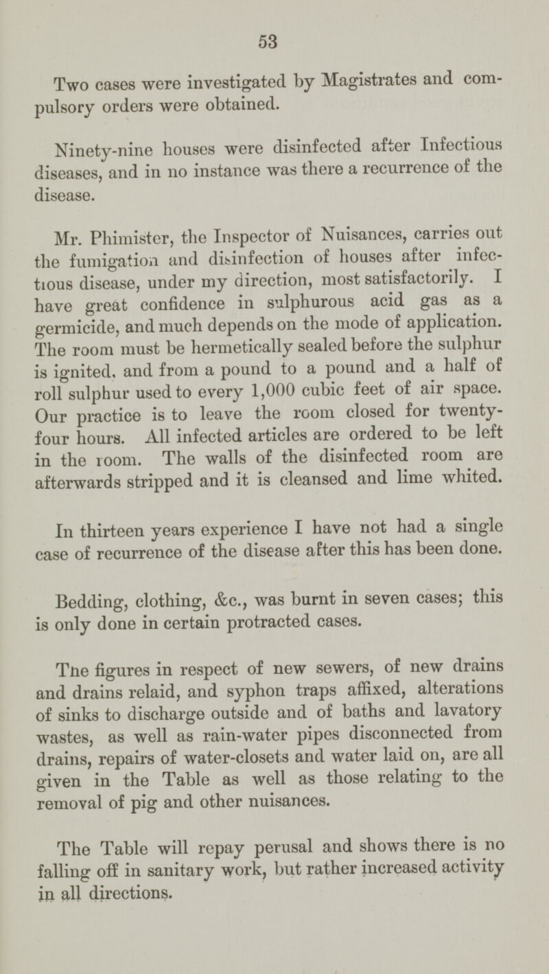 53 Two cases were investigated by Magistrates and com pulsory orders were obtained. Ninety-nine houses were disinfected after Infectious diseases, and in no instance was there a recurrence of the disease. Mr. Phimister, the Inspector of Nuisances, carries out the fumigation and disinfection of houses after infec tious disease, under my direction, most satisfactorily. I have great confidence in sulphurous acid gas as a germicide, and much depends on the mode of application. The room must be hermetically sealed before the sulphur is ignited, and from a pound to a pound and a half of roll sulphur used to every 1,000 cubic feet of air space. Our practice is to leave the room closed for twenty four hours. All infected articles are ordered to be left in the room. The walls of the disinfected room are afterwards stripped and it is cleansed and lime whited. In thirteen years experience I have not had a single case of recurrence of the disease after this has been done. Bedding, clothing, &c., was burnt in seven cases; this is only done in certain protracted cases. The figures in respect of new sewers, of new drains and drains relaid, and syphon traps affixed, alterations of sinks to discharge outside and of baths and lavatory wastes, as well as rain-water pipes disconnected from drains, repairs of water-closets and water laid on, are all given in the Table as well as those relating to the removal of pig and other nuisances. The Table will repay perusal and shows there is no falling off in sanitary work, but rather increased activity in all directions.