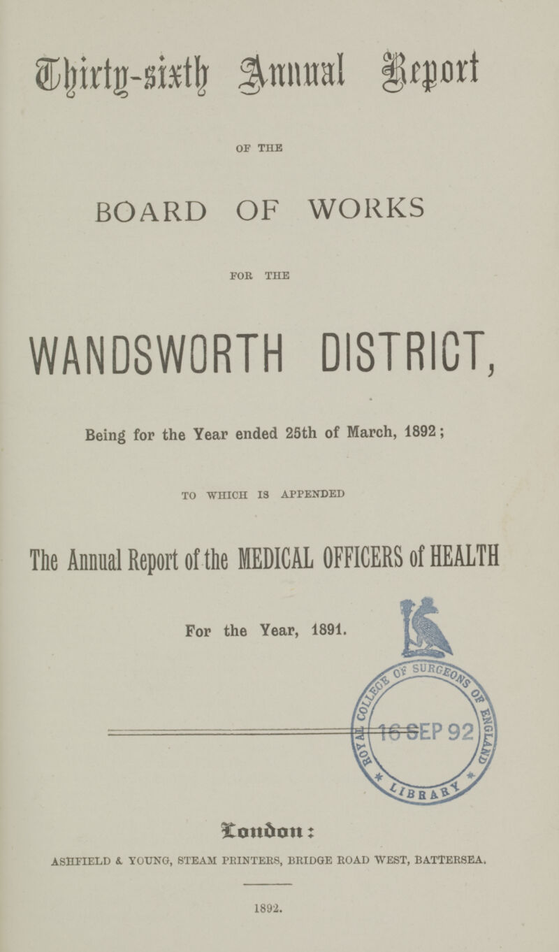 Thirty-six Annual Report OF THE BOARD OF WORKS FOR THE WANDSWORTH DISTRICT, Being for the Year ended 25th of March, 1892; TO WHICH IS APPENDED The Annual Report of the MEDICAL OFFICERS of HEALTH For the Year, 1891. London: ASHFIELD & YOUNG, STEAM PRINTERS, BRIDGE ROAD WEST, BATTERSEA, 1892.