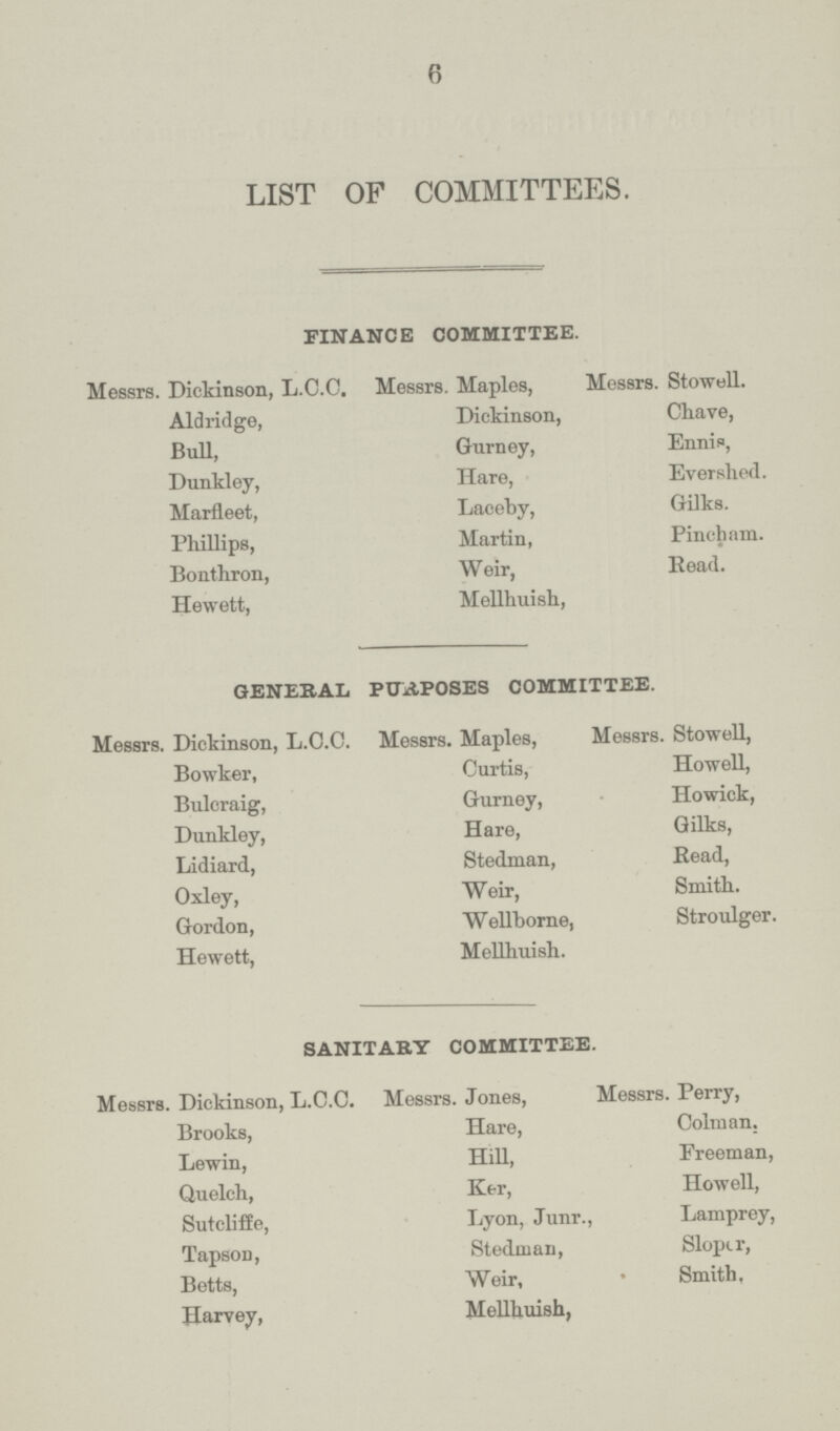 6 LIST OF COMMITTEES. FINANCE COMMITTEE. Messrs. Dickinson, L.C.C. Messrs. Maples, Messrs. Stowell. Aldridge, Dickinson, Chave, Bull, Gurney, Ennis, Dunkley, Hare, Evershed. Marfleet, Laceby, Gilks. Phillips, Martin, Pincham. Bonthron, Weir, Read. Hewett, Mellhuish, GENERAL PURPOSES COMMITTEE. Messrs. Dickinson, L.C.C. Messrs. Maples, Messrs. Stowell, Bowker, Curtis, Howell, Bulcraig, Gurney, Howick, Dunkley, Hare, Gilks, Lidiard, Stedman, Read, Oxley, Weir, Smith. Gordon, Wellborne, Stroulger. Hewett, Mellhuish. SANITARY COMMITTEE. Messrs. Dickinson, L.C.C. Messrs. Jones, Messrs. Perry, Brooks, Hare, Colman, Lewin, Hill, Freeman, Quelch, Ker, Howell, Sutcliffe, Lyon, Junr., Lamprey, Tapson, Stedman, Sloper, Betts, Weir, • Smith, Harvey, Mellhuish,