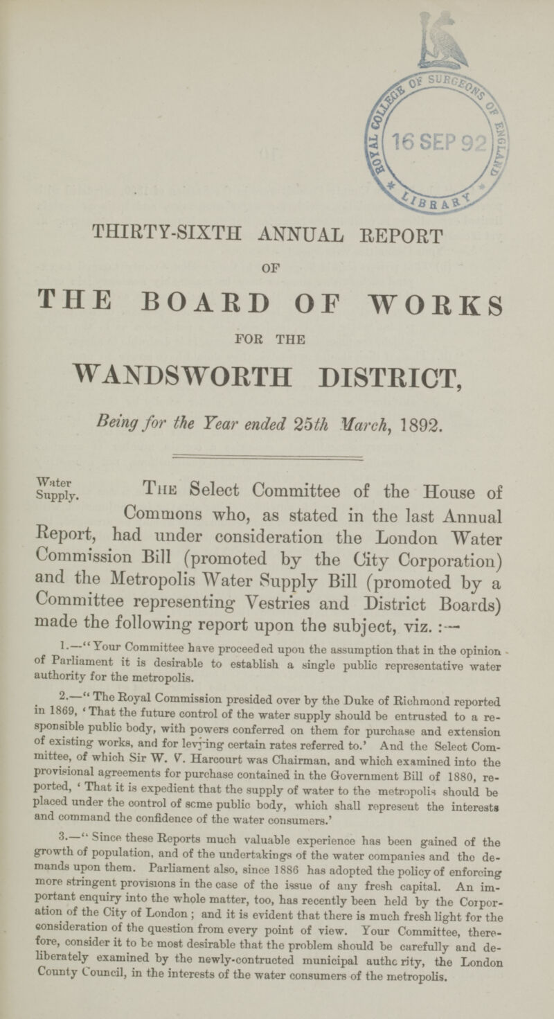 THIRTY-SIXTH ANNUAL REPORT of THE BOARD OF WORKS for the WANDSWORTH DISTRICT, Being for the Year ended 25th March, 1892. Water Supply. The Select Committee of the House of Commons who, as stated in the last Annual Report, had under consideration the London Water Commission Bill (promoted by the City Corporation) and the Metropolis Water Supply Bill (promoted by a Committee representing Vestries and District Boards) made the following report upon the subject, viz.:— 1.—Your Committee have proceeded upon the assumption that in the opinion of Parliament it is desirable to establish a single public representative water authority for the metropolis. 2.—The Royal Commission presided over by the Duke of Richmond reported in 1869, 'That the future control of the water supply should be entrusted to a re sponsible public body, with powers conferred on them for purchase and extension of existing works, and for levying certain rates referred to.' And the Select Com mittee, of which Sir W. V. Harcourt was Chairman, and which examined into the provisional agreements for purchase contained in the Government Bill of 1880, re ported, 'That it is expedient that the supply of water to the metropolis should be placed under the control of seme public body, which shall represent the interests and command the confidence of the water consumers.' 3.—Since these Reports much valuable experience has been gained of the growth of population, and of the undertakings of the water companies and the de mands upon them. Parliament also, since 1886 has adopted the policy of enforcing more stringent provisions in the case of the issue of any fresh capital. An im portant enquiry into the whole matter, too, has recently been held by the Corpor ation of the City of London; and it is evident that there is much fresh light for the consideration of the question from every point of view. Your Committee, there fore, consider it to be most desirable that the problem should be carefully and de liberately examined by the newly-contructed municipal authc rity, the London County Council, in the interests of the water consumers of the metropolis.