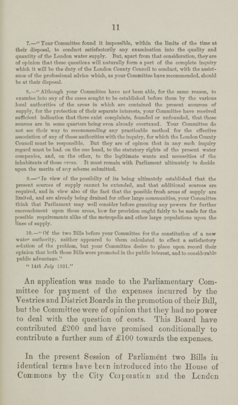 11 7.—Your Committee found it impossible, within the limits of the time at their disposal, to conduct satisfactorily any examination into the quality and quantity of the London water supply. But, apart from that consideration, they are of opinion that these questions will naturally form a part of the complete inquiry which it will be the duty of the London County Council to conduct, with the assist ance of the professional advice which, as your Committee have recommended, should be at their disposal. 8.—Although your Committee have not been able, for the same reason, to examine into any of the cases sought to be established before them by the various local authorities of the areas in which are contained the present scources of supply, for the protection of their separate interests, your Committee have received sufficient indication that there exist complaints, founded or unfounded, that those sources are in some quarters being even already overtaxed. Your Committee do not see their way to recommending any practicable method for the effective association of any of these authorities with the inquiry, for which the London County Council must be responsible. But they are of opinon that in any such inquiry regard must be had. on the one hand, to the statutory rights of the present water companies, and, on the other, to the legitimate wants and necessities of the inhabitants of those areas. It must remain with Parliament ultimately to decide upon the merits of any scheme submitted. 9.—''In view of the possibilty of its being ultimately established that the present sources of supply cannot be extended, and that additional sources are required, and in view also of the fact that the possible fresh areas of supply are limited, and are already being drained for other large communities, your Committee think that Parliament may well consider before granting any powers for further encroachment upon those areas, how far provision ought fairly to be made for the possible requirements alike of the metropolis and other large populations upon the lines of supply. 10.—Of the two Bills before your Committee for the constitution of a new water authority, neither appeared to them calculated to effect a satisfactory solution of the problem, but your Committee desire to place upon record their opinion that both those Bills were promoted in the public interest, and to considerable public advantage. 14th July 1891. An application was made to the Parliamentary Com mittee for payment of the expenses incurred by the Vestries and District Boards in the promotion of their Bill, but the Committee were of opinion that they had no power to deal with the question of costs. This Board have contributed £200 and have promised conditionally to contribute a further sum of £100 towards the expenses. In the present Session of Parliament two Bills in identical terms have been introduced into the House of Commons by the City Corporation and the London