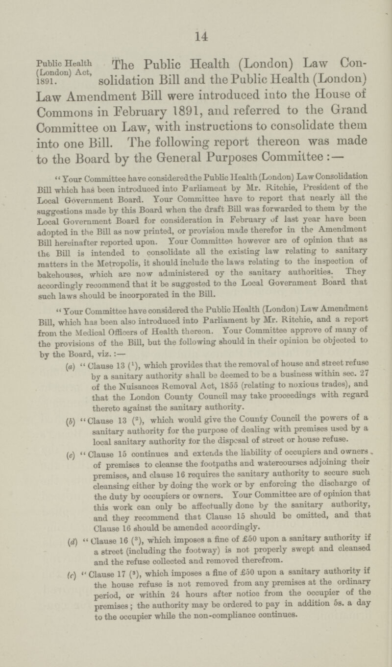 14 Public Health (London) Act, 1891. The Public Health (London) Law Con solidation Bill and the Public Health (London) Law Amendment Bill were introduced into the House of Commons in February 1891, and referred to the Grand Committee on Law, with instructions to consolidate them into one Bill. The following report thereon was made to the Board by the General Purposes Committee:— Your Committee have considered the Public Health (London) Law Consolidation Bill which has been introduced into Parliament by Mr. Ritchie, President of the Local Government Board. Your Committee have to report that nearly all the suggestions made by this Board when the draft Bill was forwarded to them by the Local Government Board for consideration in February of last year have been adopted in the Bill as now printed, or provision made therefor in the Amendment Bill hereinafter reported upon. Your Committee however are of opinion that as the Bill is intended to consolidate all the existing law relating to sanitary matters in the Metropolis, it should include the laws relating to the inspection of bakehouses, which are now administered oy the sanitary authorities. They accordingly recommend that it be suggested to the Local Government Board that such laws should be incorporated in the Bill. Your Committee have considered the Public Health (London) Law Amendment Bill, which has been also introduced into Parliament by Mr. Ritchie, and a report from the Medical Officers of Health thereon. Your Committee approve of many of the provisions of the Bill, but the following should in their opinion be objected to by the Board, viz.:— (a) Clause 13 (l), which provides that the removal of house and street refuse by a sanitary authority shall be deemed to be a business within sec. 27 of the Nuisances Removal Act, 1855 (relating to noxious trades), and that the London County Council may take proceedings with regard thereto against the sanitary authority. (b) Clause 13 (2), which would give the County Council the powers of a sanitary authority for the purpose of dealing with premises used by a local sanitary authority for the disposal of street or house refuse. (c) Clause 15 continues and extends the liability of occupiers and owners , of premises to cleanse the footpaths and wateroourses adjoining their premises, and clause 16 requires the sanitary authority to secure such cleansing either by doing the work or by enforcing the discharge of the duty by occupiers or owners. Your Committee are of opinion that this work can only be affectually done by the sanitary authority, and they recommend that Clause 15 should be omitted, and that Clause 16 should be amended accordingly. (d)  Clause 16 (3), which imposes a fine of £50 upon a sanitary authority if a street (including the footway) is not properly swept and cleansed and the refuse collected and removed therefrom. (c) Clause 17 (3), which imposes a fine of £50 upon a sanitary authority if the house refuse is not removed from any premises at the ordinary period, or within 24 hours after notioe from the occupier of the premises; the authority may be ordered to pay in addition 5s. a day to the occupier while the non-compliance continues.