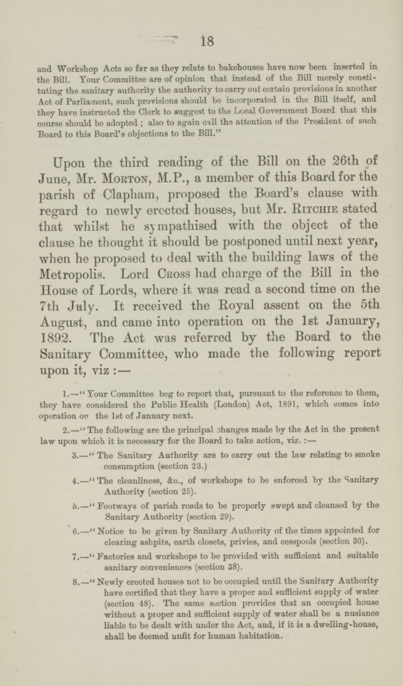 18 and Workshop Acts so far as they relate to bakehouses have now been inserted in the Bill. Your Committee are of opinion that instead of the Bill merely consti tuting the sanitary authority the authority to carry out certain provisions in another Act of Parliament, such provisions should be incorporated in the Bill itself, and they have instructed the Clerk to suggest to the Local Government Board that this course should be adopted; also to again call the attention of the President of such Board to this Board's objections to the Bill. Upon the third reading of the Bill on the 26th of June, Mr. Morton, M.P., a member of this Board for the parish of Clapham, proposed the Board's clause with regard to newly erected houses, but Mr. Ritchie stated that whilst he sympathised with the object of the clause he thought it should be postponed until next year, when he proposed to deal with the building laws of the Metropolis. Lord Cross had charge of the Bill in the House of Lords, where it was read a second time on the 7th July. It received the Royal assent on the 5th August, and came into operation on the 1st January, 1892. The Act was referred by the Board to the Sanitary Committee, who made the following report upon it, viz:— 1.—Your Committee beg to report that, pursuant to the reference to them, they have considered the Public Health (London) Act, 1891, which comes into operation ot> the 1st of January next. 2.—The following are the principal changes made by the Act in the present law upon which it is necessary for the Board to take action, viz.:— 3.—The Sanitary Authority are to carry out the law relating to smoke consumption (section 23.) 4.—The cleanliness, &c., of workshops to be enforced by the Sanitary Authority (section 25). 5.—Footways of parish roads to be properly swept and cleansed by the Sanitary Authority (section 29). 6.—Notice to be given by Sanitary Authority of the times appointed for clearing ashpits, earth closets, privies, and cesspools (section 30). 7.—Factories and workshops to be provided with sufficient and suitable sanitary conveniences (section 38). 8.—Newly erected houses not to be occupied until the Sanitary Authority have certified that they have a proper and sufficient supply of water (section 48). The same section provides that an occupied house without a proper and sufficient supply of water shall be a nusiance liable to be dealt with under the Act, and, if it is a dwelling-house, shall be deemed unfit for human habitation.