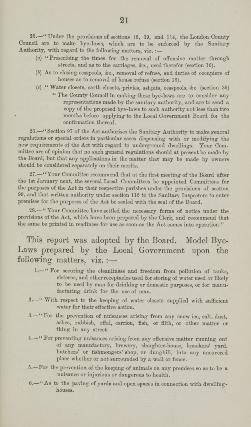 21 25.—Under the provisions of sections 16, 39, and 114, the London County Council are to make bye-laws, which are to be enforced by the Sanitary Authority, with regard to the following matters, viz.:— (a) Prescribing the times for the removal of offensive matter through streets, and as to the carriages, &c., used therefor (section 16). (b) As to closing cesspools, &c., removal of refuse, and duties of occupiers of houses as to removal of house refuse (section 16). (c) Water closets, earth closets, privies, ashpits, cesspools, &c (section 39) The County Council in making these bye-laws are to consider any representations made by the sanitary authority, and are to send a copy of the proposed bye-laws to such authority not less than two months before applying to the Local Government Board for the confirmation thereof. 26.—Section 97 of the Act authorises the Sanitary Authority to make general regulations or special orders in particular cases dispensing with or modifying the new requirements of the Act with regard to underground dwellings. Your Com mittee are of opinion that no such general regulations should at present be made by the Board, but that any applications in the matter that may be made by owners should be considered separately on their merits. 27.—Your Committee recommend that at the first meeting of the Board after the 1st January next, the several Local Committees be appointed Committees for the purposes of the Act in their respective parishes under the provisions of section 99, and that written authority under section 115 to the Sanitary Inspectors to enter premises for the purposes of the Act be sealed with the seal of the Board. 28.—Your Committee have settled the necessary forms of notice under the provisions of the Act, which have been prepared by the Clerk, and recommend that the same be printed in readiness for use as soon as the Act comes into operation. This report was adopted by the Board. Model Bye Laws prepared by the Local Government upon the following matters, viz.:— 1.—For securing the cleanliness and freedom from pollution of tanks, cisterns, and other receptacles used for storing of water used or likely to be used by man for drinking or domestic purposes, or for manu facturing drink for the use of man. 2.—With respect to the keeping of water closets supplied with sufficient water for their effective action. 3.—For the prevention of nuisances arising from any snow ice, salt, dust, ashes, rubbish, offal, carrion, fish, or filth, or other matter or thing in any street. 4.— For preventing nuisances arising from any offensive matter running out of any manufactory, brewery, slaughter-house, knackers' yard, butchers' or fishmongers' shop, or dunghill, into any uncovered place whether or not surrounded by a wall or fence. 5.—For the prevention of the keeping of animals on any premises so as to be a nuisance or injurious or dangerous to health. 6.—As to the paving of yards and open spaces in connection with dwelling- houses.