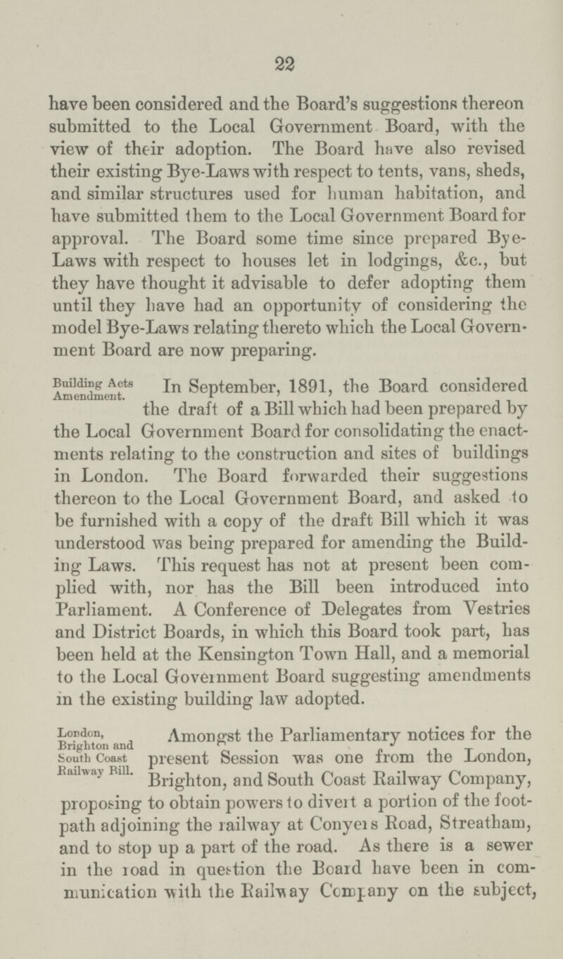 22 have been considered and the Board's suggestions thereon submitted to the Local Government Board, with the view of their adoption. The Board have also revised their existing Bye-Laws with respect to tents, vans, sheds, and similar structures used for human habitation, and have submitted them to the Local Government Board for approval. The Board some time since prepared Bye Laws with respect to houses let in lodgings, &c., but they have thought it advisable to defer adopting them until they have had an opportunity of considering the model Bye-Laws relating thereto which the Local Govern ment Board are now preparing. Building Acts Amendment. In September, 1891, the Board considered the draft of a Bill which had been prepared by the Local Government Board for consolidating the enact ments relating to the construction and sites of buildings in London. The Board forwarded their suggestions thereon to the Local Government Board, and asked to be furnished with a copy of the draft Bill which it was understood was being prepared for amending the Build ing Laws. This request has not at present been com plied with, nor has the Bill been introduced into Parliament. A Conference of Delegates from Vestries and District Boards, in which this Board took part, has been held at the Kensington Town Hall, and a memorial to the Local Government Board suggesting amendments in the existing building law adopted. London, Brighton and South Coast Railway Bill. Amongst the Parliamentary notices for the present Session was one from the London, Brighton, and South Coast Railway Company, proposing to obtain powers to divert a portion of the foot path adjoining the railway at Conyers Road, Streatham, and to stop up a part of the road. As there is a sewer in the load in question the Board have been in com munication with the Railway Company on the subject,