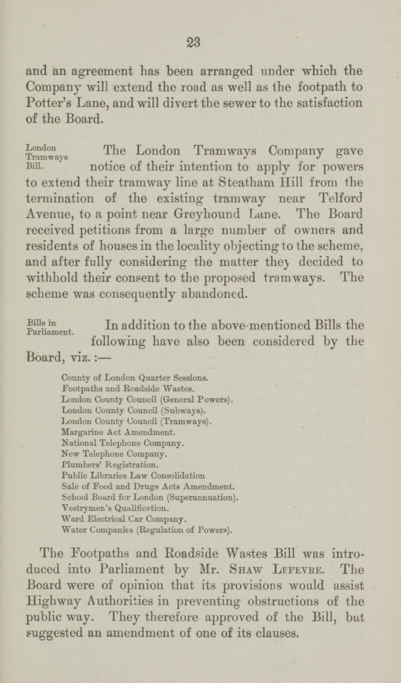 23 and an agreement has been arranged under which the Company will extend the road as well as the footpath to Potter's Lane, and will divert the sewer to the satisfaction of the Board. London Tramways Bill. The London Tramways Company gave notice of their intention to apply for powers to extend their tramway line at Steatham Hill from the termination of the existing tramway near Telford Avenue, to a point near Greyhound Lane. The Board received petitions from a large number of owners and residents of houses in the locality objecting to the scheme, and after fully considering the matter they decided to withhold their consent to the proposed tramways. The scheme was consequently abandoned. Bills in Parliament. In addition to the above-mentioned Bills the following have also been considered by the Board, viz.:— County of London Quarter Sessions. Footpaths and Roadside Wastes. London County Couucil (General Powers). London County Council (Subways). London County Council (Tramways). Margarine Act Amendment. National Telephone Company. New Telephone Company. Plumbers' Registration. Public Libraries Law Consolidation Sale of Food and Drugs Acts Amendment. School Board fcr London (Superannuation). Vestrymen's Qualification. Ward Electrical Car Company. Water Companies (Regulation of Powers). The Footpaths and Roadside Wastes Bill was intro duced into Parliament by Mr. Shaw Lffevre. The Board were of opinion that its provisions would assist Highway Authorities in preventing obstructions of the public way. They therefore approved of the Bill, but suggested an amendment of one of its clauses.