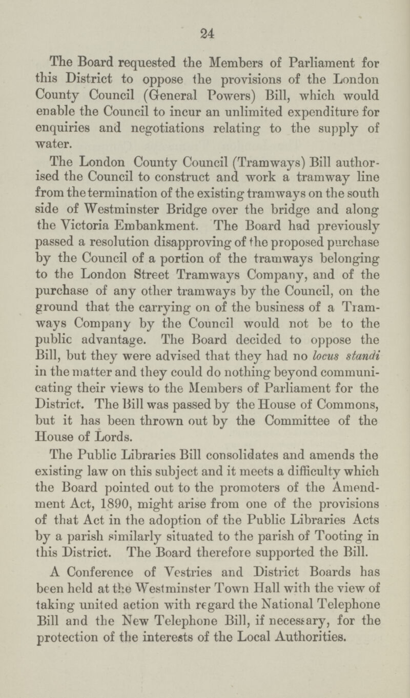 24 The Board requested the Members of Parliament for this District to oppose the provisions of the London County Council (General Powers) Bill, which would enable the Council to incur an unlimited expenditure for enquiries and negotiations relating to the supply of water. The London County Council (Tramways) Bill author ised the Council to construct and work a tramway line from the termination of the existing tramways on the south side of Westminster Bridge over the bridge and along the Victoria Embankment. The Board had previously passed a resolution disapproving of the proposed purchase by the Council of a portion of the tramways belonging to the London Street Tramways Company, and of the purchase of any other tramways by the Council, on the ground that the carrying on of the business of a Tram ways Company by the Council would not be to the public advantage. The Board decided to oppose the Bill, but they were advised that they had no locus standi in the matter and they could do nothing beyond communi cating their views to the Members of Parliament for the District. The Bill was passed by the House of Commons, but it has been thrown out by the Committee of the House of Lords. The Public Libraries Bill consolidates and amends the existing law on this subject and it meets a difficulty which the Board pointed out to the promoters of the Amend ment Act, 1890, might arise from one of the provisions of that Act in the adoption of the Public Libraries Acts by a parish similarly situated to the parish of Tooting in this District. The Board therefore supported the Bill. A Conference of Vestries and District Boards has been held at the Westminster Town Hall with the view of taking united action with regard the National Telephone Bill and the New Telephone Bill, if necessary, for the protection of the interests of the Local Authorities.