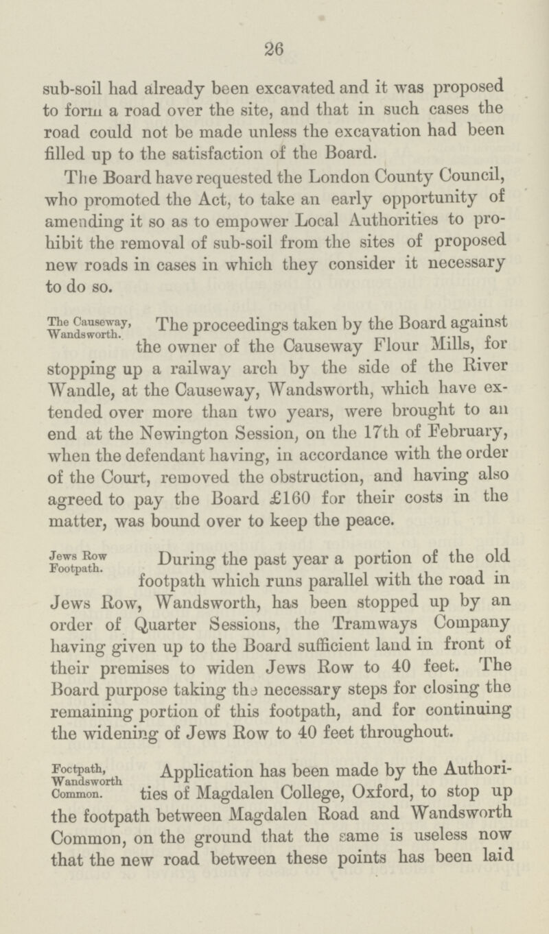 26 sub-soil had already been excavated and it was proposed to form a road over the site, and that in such cases the road could not be made unless the excavation had been filled up to the satisfaction of the Board. The Board have requested the London County Council, who promoted the Act, to take an early opportunity of amending it so as to empower Local Authorities to pro hibit the removal of sub-soil from the sites of proposed new roads in cases in which they consider it necessary to do so. The Causeway, Wandsworth. The proceedings taken by the Board against the owner of the Causeway Flour Mills, for stopping up a railway arch by the side of the River Wandle, at the Causeway, Wandsworth, which have ex tended over more than two years, were brought to an end at the Newington Session, on the 17th of February, when the defendant having, in accordance with the order of the Court, removed the obstruction, and having also agreed to pay the Board £160 for their costs in the matter, was bound over to keep the peace. Jews Row Footpath. During the past year a portion of the old footpath which runs parallel with the road in Jews Row, Wandsworth, has been stopped up by an order of Quarter Sessions, the Tramways Company having given up to the Board sufficient land in front of their premises to widen Jews Row to 40 feet. The Board purpose taking the necessary steps for closing the remaining portion of this footpath, and for continuing the widening of Jews Row to 40 feet throughout. Footpath, Wandsworth Common. Application has been made by the Authori ties of Magdalen College, Oxford, to stop up the footpath between Magdalen Road and Wandsworth Common, on the ground that the same is useless now that the new road between these points has been laid