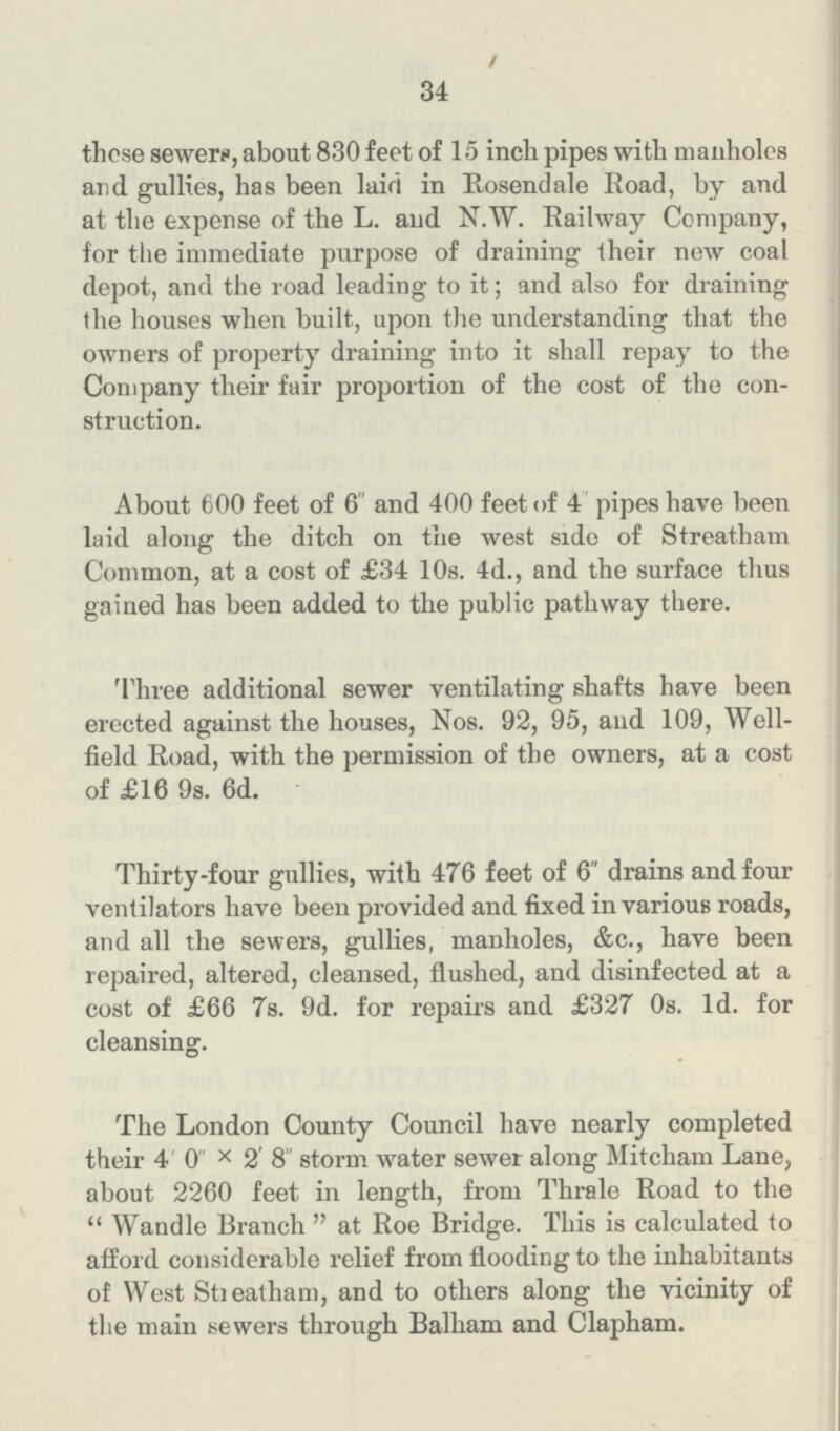 34 those sewers, about 830 feet of 15 inch pipes with manholes and gullies, has been laid in Rosendale Road, by and at the expense of the L. and N.W. Railway Company, for the immediate purpose of draining their new coal depot, and the road leading to it; and also for draining the houses when built, upon the understanding that the owners of property draining into it shall repay to the Company their fair proportion of the cost of the con struction. About 600 feet of 6 and 400 feet of 4 pipes have been laid along the ditch on the west side of Streatham Common, at a cost of £34 10s. 4d., and the surface thus gained has been added to the public pathway there. Three additional sewer ventilating shafts have been erected against the houses, Nos. 92, 95, and 109, Well field Road, with the permission of the owners, at a cost of £16 9s. 6d. Thirty-four gullies, with 476 feet of 6 drains and four ventilators have been provided and fixed in various roads, and all the sewers, gullies, manholes, &c., have been repaired, altered, cleansed, flushed, and disinfected at a cost of £66 7s. 9d. for repairs and £327 0s. 1d. for cleansing. The London County Council have nearly completed their 4' 0 × 2' 8 storm water sewer along Mitcham Lane, about 2260 feet in length, from Thrale Road to the Wandle Branch at Roe Bridge. This is calculated to afford considerable relief from flooding to the inhabitants of West Streatham, and to others along the vicinity of the main sewers through Balham and Clapham.