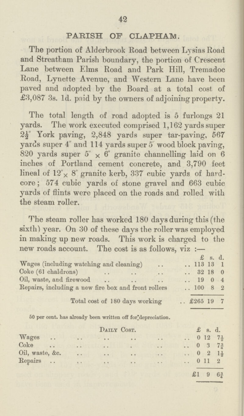 42 PARISH OF CLAPHAM. The portion of Alderbrook Eoad between Lysias Road and Streatham Parish boundary, the portion of Crescent Lane between Elms Road and Park Hill, Tremadoc Road, Lynette Avenue, and Western Lane have been paved and adopted by the Board at a total cost of £8,087 3s. 1d. paid by the owners of adjoining property. The total length of road adopted is 5 furlongs 21 yards. The work executed comprised 1,162 yards super 2½ York paving, 2,848 yards super tar-paving, 567 yards super 4 and 114 yards super 5 wood block paving, 820 yards super 5 × 6 granite channelling laid on 6 inches of Portland cement concrete, and 3,790 feet lineal of 12 × 8 granite kerb, 337 cubic yards of hard core; 574 cubic yards of stone gravel and 663 cubic yards of flints were placed on the roads and rolled with the steam roller. The steam roller has worked 180 days during this (the sixth) year. On 30 of these days the roller was employed in making up new roads. This work is charged to the new roads account. The cost is as follows, viz:— £ s. d. Wages (including watching and cleaning) 113 13 1 Coke (61 chaldrons) 32 18 0 Oil, waste, and firewood 19 0 4 Repairs, including a new fire box and front rollers 100 8 2 Total cost of 180 days working £265 19 7 50 per cent, has already been written off for depreciation. Daily Cost. £ s. d. Wages 0 12 7½ Coke 0 3 7¾| Oil, waste, &c. 0 2 1½ Repairs 0 11 2 £1 9 6¾
