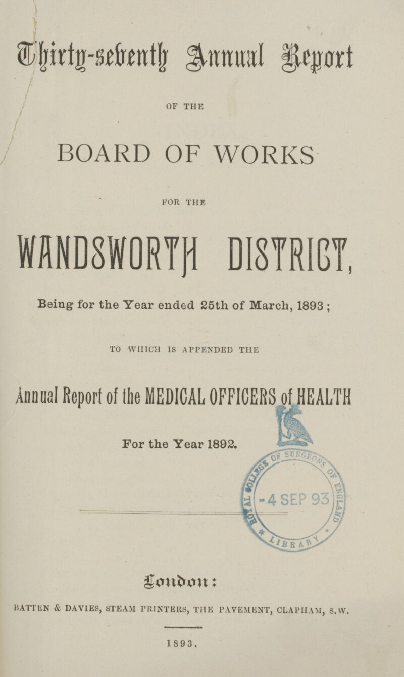 Thirty-seventh Annual Report OF THE BOARD OF WORKS FOR THE WANDSWORTH DISTRICT, Being for the Year ended 25th of March, 1893; TO WHICH IS APPENDED THE Annual Report of the MEDICAL OFFICERS of HEALTH For the Year 1892. London: BATTEN & DAVIES, STEAM PRINTERS, THE PAVEMENT, CLAPHAM, S.W. 1893.