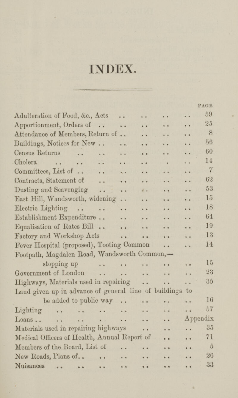 INDEX. PAGE Adulteration of Food, &c., Acts 59 Apportionment, Orders of 23 Attendance of Members, Return of 8 Buildings, Notices for New 56 Census Returns 60 Cholera 11 Committees, List of 7 Contracts, Statement of 62 Dusting and Scavenging 53 East Hill, Wandsworth, widening 15 Electric Lighting 18 Establishment Expenditure 64 Equalisation of Rates Bill 19 Factory and Workshop Acts 13 Fever Hospital (proposed), Tooting Common 14 Footpath, Magdalen Road, Wandsworth Common,— stopping up 15 Government of London -3 Highways, Materials used in repairing 35 Laud given up in advance of general line of buildings to be added to public way 16 Lighting 57 Loans Appendix Materials used in repairing highways 35 Medical Officers of Health, Annual Report of 71 Members of the Board, List of 5 New Roads, Plans of 26 Nuisances 33