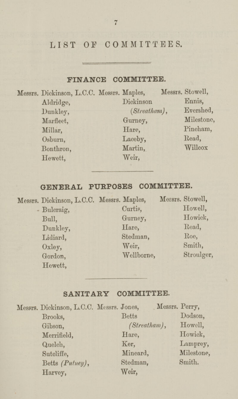 7 LIST OF COMMITTEES. FINANCE COMMITTEE. Messrs. Dickinson, L.C.C. Messrs. Maples, Messrs. Stowell, Aldridge, Dickinson Ennis, Dunkley, (Slreatham), Evershed, Marfleet, Gurney, Milestone, Millar, Hare, Pincham, Osburn, Laceby, Read, Bonthron, Martin, Willcox Hewett, Weir, GENERAL PURPOSES COMMITTEE. Messrs. Dickinson, L.C.C. Messrs. Maples, Messrs. Stowell, - Bulcraig, Curtis, Howell, Bull, Gurney, Howick, Dunkley, Hare, Read, Lidiard, Stedman, Roe, Oxley, Weir, Smith, Gordon, Wellborne, Stroulger, Hewett, SANITARY COMMITTEE. Messrs. Dickinson, L.C.C. Messrs. Jones, Messrs. Perry, Brooks, Betts Dodson, Gibson, (Streatham), Howell, Merrifield, Hare, Howick, Quelch, Ker, Lamprey, Sutcliffe, Mineard, Milestone, Betts (Putney), Stedman, Smith. Harvey, Weir,