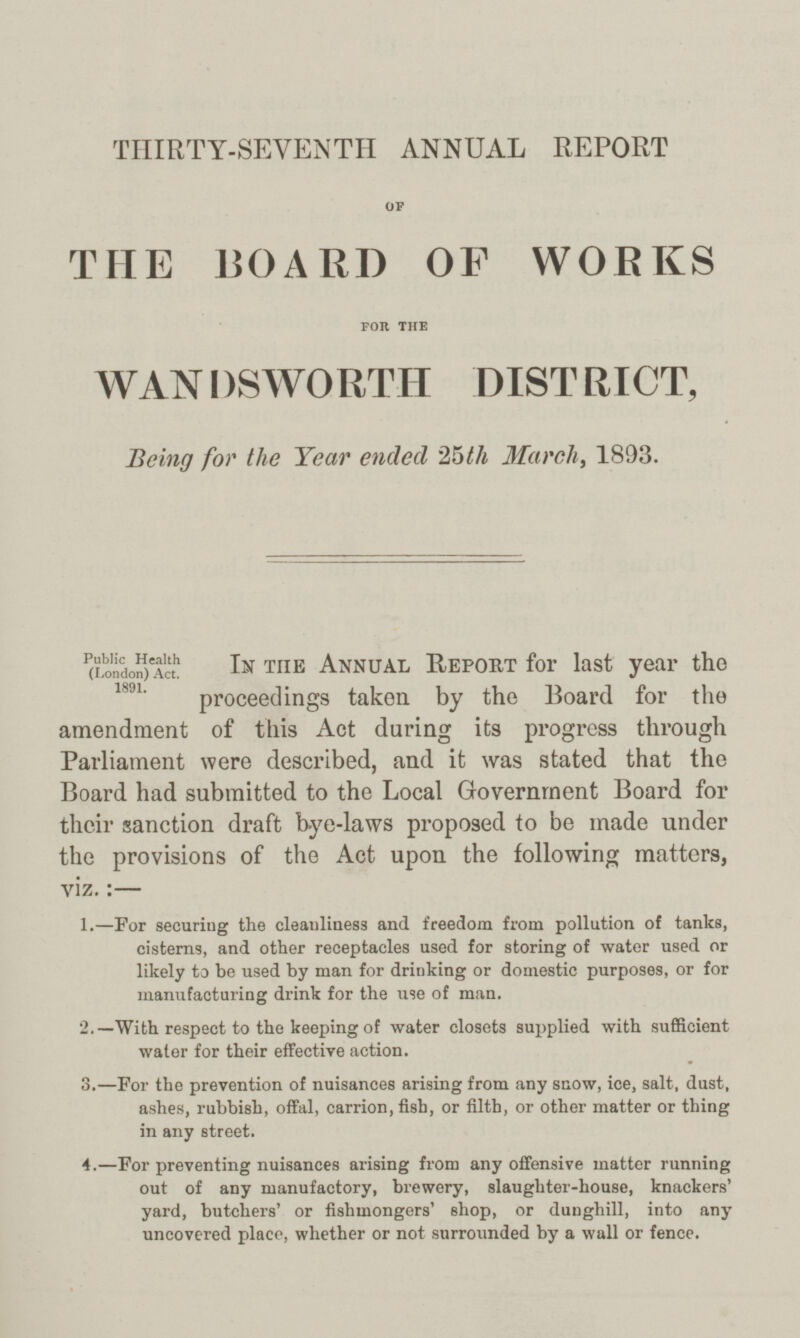 THIRTY-SEVENTH ANNUAL REPORT of THE BOARD OP WORKS for the WANDSWORTH DISTRICT, Being for the Year ended 25 th March, 1893. Public Health (London) Act. 1891. In the Annual Report for last year the proceedings taken by the Board for the amendment of this Act during its progress through Parliament were described, and it was stated that the Board had submitted to the Local Government Board for their sanction draft bye-laws proposed to be made under the provisions of the Act upon the following matters, viz.:— 1.—For securing the cleanliness and freedom from pollution of tanks, cisterns, and other receptacles used for storing of water used or likely to be used by man for drinking or domestic purposes, or for manufacturing drink for the use of man. 2.—With respect to the keeping of water closets supplied with sufficient water for their effective action. 3.—For the prevention of nuisances arising from any snow, ice, salt, dust, ashes, rubbish, offal, carrion, fish, or filth, or other matter or thing in any street. 4.—For preventing nuisances arising from any offensive matter running out of any manufactory, brewery, slaughter-house, knackers' yard, butchers' or fishmongers' shop, or dunghill, into any uncovered place, whether or not surrounded by a wall or fence.