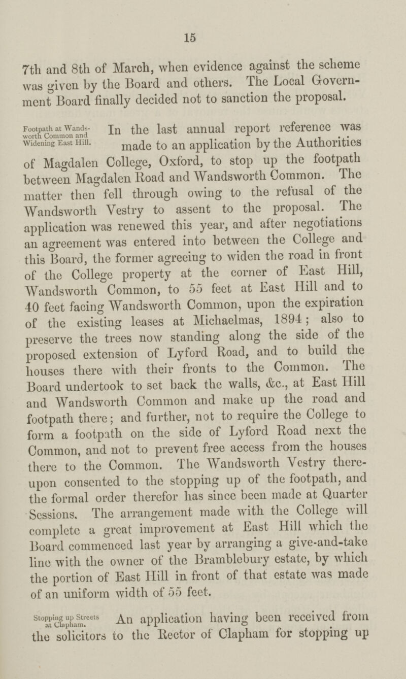 15 7th and 8th of March, when evidence against the scheme was given by the Board and others. The Local Govern ment Board finally decided not to sanction the proposal. Footpath at Wands worth Common and Widening East Hill. In the last annual report reference was made to an application by the Authorities of Magdalen College, Oxford, to stop up the footpath between Magdalen Road and Wandsworth Common. The matter then fell through owing to the refusal of the Wandsworth Vestry to assent to the proposal. The application was renewed this year, and after negotiations an agreement was entered into between the College and this Board, the former agreeing to widen the road in front of the College property at the corner of East Hill, Wandsworth Common, to 55 feet at East Hill and to 40 feet facing Wandsworth Common, upon the expiration of the existing leases at Michaelmas, 1894; also to preserve the trees now standing along the side of the proposed extension of Lyford Road, and to build the houses there with their fronts to the Common. The Board undertook to set back the walls, &c., at East Hill and Wandsworth Common and make up the road and footpath there; and further, not to require the College to form a footpath on the side of Lyford Road next the Common, and not to prevent free access from the houses there to the Common. The Wandsworth Vestry there upon consented to the stopping up of the footpath, and the formal order therefor has since been made at Quarter Sessions. The arrangement made with the College will complete a great improvement at East Hill which the Board commenced last year by arranging a give-and-take line with the owner of the Bramblebury estate, by which the portion of East Hill in front of that estate was made of an uniform width of 55 feet. Stopping up Streets at Clapham. An application having been received from the solicitors to the Rector of Clapham for stopping up
