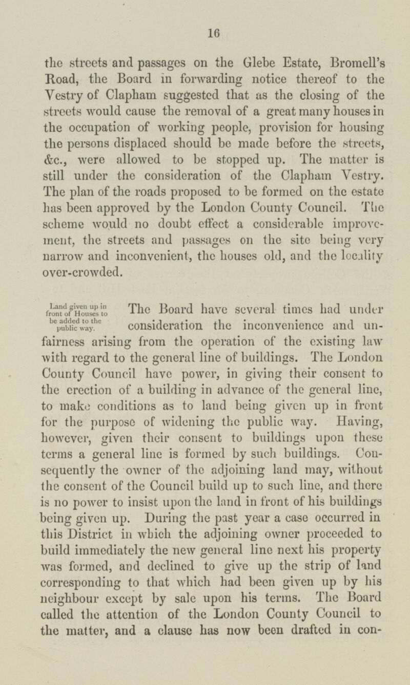16 the streets and passages on the Glebe Estate, Bromell's Road, the Board in forwarding notice thereof to the Vestry of Clapham suggested that as the closing of the streets would cause the removal of a great many houses in the occupation of working people, provision for housing the persons displaced should bo made before the streets, &c., were allowed to be stopped up. The matter is still under the consideration of the Clapham Vestry. The plan of the roads proposed to be formed on the estate has been approved by the London County Council. The scheme would no doubt effect a considerable improve ment, the streets and passages on the site being very narrow and inconvenient, the houses old, and the locality over-crowded. Land given up in front of Houses to be added to the public way. The Board have several times had under consideration the inconvenience and un fairness arising from the operation of the existing law with regard to the general line of buildings. The London County Council have power, in giving their consent to the erection of a building in advance of the general line, to make conditions as to land being given up in front for the purpose of widening the public way. Having, however, given their consent to buildings upon these terms a general line is formed by such buildings. Con sequently the owner of the adjoining land may, without the consent of the Council build up to such line, and there is no power to insist upon the land in front of his buildings being given up. During the past year a case occurred in this District in which the adjoining owner proceeded to build immediately the new general line next his property was formed, and declined to give up the strip of land corresponding to that which had been given up by his neighbour except by sale upon his terms. The Board called the attention of the London County Council to the matter, and a clause has now been drafted in con¬