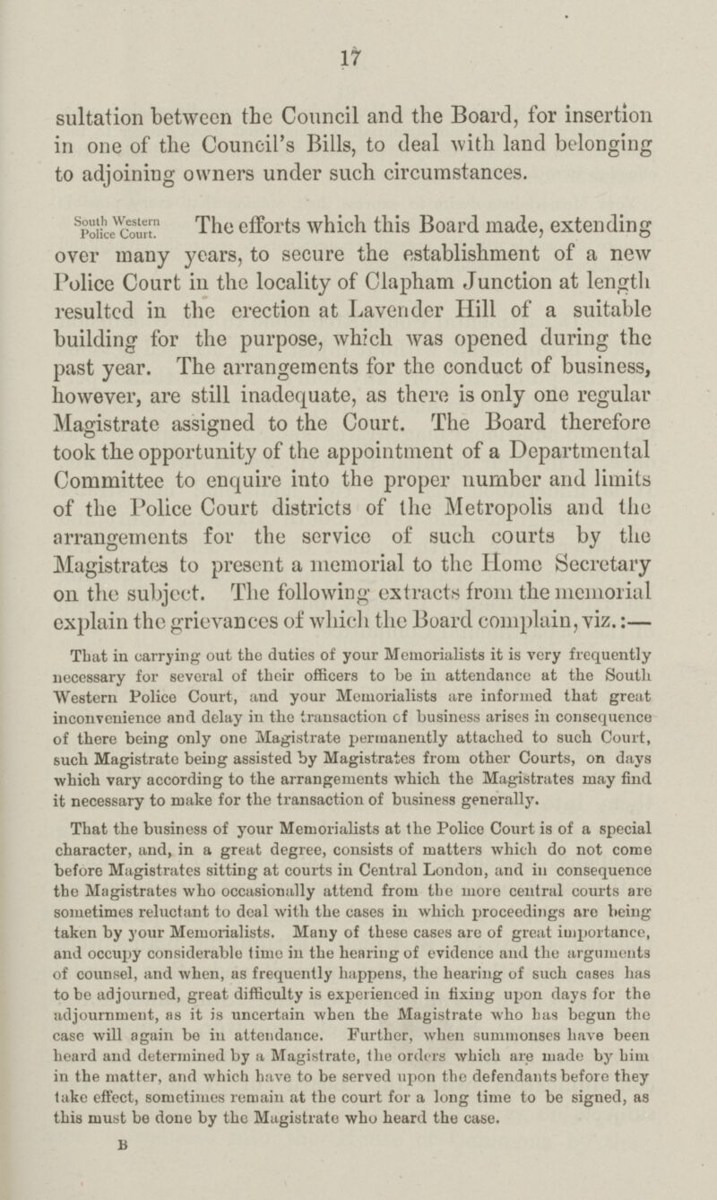 17 sultation between the Council and the Board, for insertion in one of the Council's Bills, to deal with land belonging to adjoining owners under such circumstances. South Western Police Court. The efforts which this Board made, extending over many years, to secure the establishment of a new Police Court in the locality of Clapham Junction at length resulted in the erection at Lavender Hill of a suitable building for the purpose, which was opened during the past year. The arrangements for the conduct of business, however, are still inadequate, as there is only one regular Magistrate assigned to the Court. The Board therefore took the opportunity of the appointment of a Departmental Committee to enquire into the proper number and limits of the Police Court districts of the Metropolis and the arrangements for the service of such courts by the Magistrates to present a memorial to the Home Secretary on the subject. The following extracts from the memorial explain the grievances of which the Board complain, viz.:— That in carrying out the duties of your Memorialists it is very frequently necessary for several of their officers to be in attendance at the South Western Police Court, and your Memorialists are informed that groat inconvenience and delay in the transaction of business arises in consequence of there being only one Magistrate permanently attached to such Court, such Magistrate being assisted by Magistrates from other Courts, on days which vary according to the arrangements which the Magistrates may find it necessary to make for the transaction of business generally. That the business of your Memorialists at the Police Court is of a special character, and, in a great degree, consists of matters which do not come before Magistrates sitting at courts in Central London, and in consequence the Magistrates who occasionally attend from the more central courts are sometimes reluctant to deal with the cases in which proceedings are being taken by your Memorialists. Many of these cases are of great importance, and occupy considerable time in the hearing of evidence and the arguments of counsel, and when, as frequently happens, the hearing of such cases has to be adjourned, great difficulty is experienced in fixing upon days for the adjournment, as it is uncertain when the Magistrate who has begun the case will again be in attendance. Further, when summonses have been heard and determined by a Magistrate, the orders which are made by him in the matter, and which have to be served upon the defendants before they take effect, sometimes remain at the court for a long time to be signed, as this must be done by the Magistrate who heard the case. B