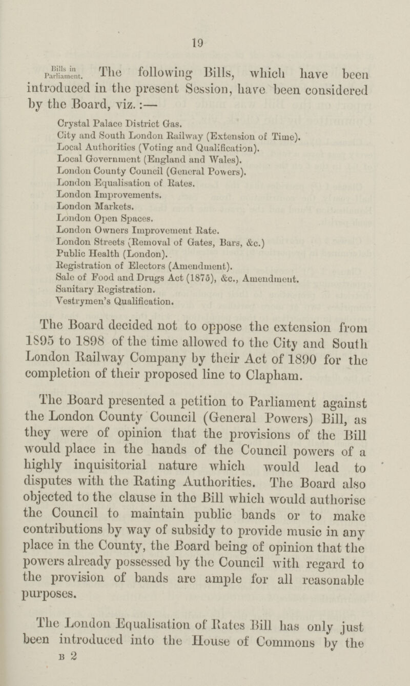 19 Bills in Parliament. The following Bills, which have been introduced in. the present Session, have been considered by the Board, viz.:— Crystal Palace District Gas. City and South London Railway (Extension of Time). Local Authorities (Voting and Qualification). Local Government (England and Wales). London County Council (General Powers). London Equalisation of Kates. London Improvements. London Markets. London Open Spaces. London Owners Improvement Rate. London Streets (Removal of Gates, Bars, &c.) Public Health (London). Registration of Electors (Amendment). Sale of Food and Drugs Act (1875), &c., Amendment. Sanitary Registration. Vestrymen's Qualification. The Board decided not to oppose the extension from 1S95 to 1898 of the time allowed to the City and South London Railway Company by their Act of 1890 for the completion of their proposed line to Clapham. The Board presented a petition to Parliament against the London County Council (General Powers) Bill, as they were of opinion that the provisions of the Bill would place in the hands of the Council powers of a highly inquisitorial nature which would lead to disputes with the Bating Authorities. The Board also objected to the clause in the Bill which would authorise the Council to maintain public bands or to make contributions by way of subsidy to provide music in any place in the County, the Board being of opinion that the powers already possessed by the Council with regard to the provision of bands are ample for all reasonable purposes. The London Equalisation of Bates Bill has only just been introduced into the House of Commons by the B 2