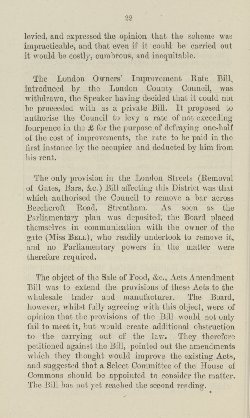 22 levied, and expressed the opinion that the scheme was impracticable, and that even if it could be carried out it would be costly, cumbrous, and inequitable. The London Owners' Improvement Rate Bill, introduced by the London County Council, was withdrawn, the Speaker having decided that it could not be proceeded with as a private Bill. It proposed to authorise the Council to levy a rate of not exceeding fourpence in the £ for the purpose of defraying one-half of the cost of improvements, the rate to be paid in the first instance by the occupier and deducted by him from his rent. The only provision in the London Streets (Removal of Gates, Bars, &c.) Bill affecting this District was that which authorised the Council to remove a bar across Beechcroft Road, Streatham. As soon as the Parliamentary plan was deposited, the Board placed themselves in communication with the owner of the gate (Miss Bell), who readily undertook to remove it, and no Parliamentary powers in the matter were therefore required. The object of the Sale of Pood, &c., Acts Amendment Bill was to extend the provisions of these Acts to the wholesale trader and manufacturer. The Board, however, whilst fully agreeing with this object, were of opinion that the provisions of the Bill would not only fail to meet it, but would create additional obstruction to the carrying out of the law. They therefore petitioned against the Bill, pointed out the amendments which they thought would improve the existing Acts, and suggested that a Select Committee of the House of Commons should be appointed to consider the matter. The Bill has not vet reached the second reading.