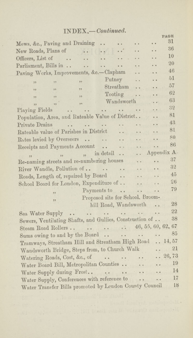 INDEX.— Continued. page Mews, &c., Paving and Draining 31 New Roads, Plans of 36 Officers, List of 10 Parliament, Bills in 20 Paving Works, Improvements, &c.—Clapham 46 „ „ „ Putney 61 ,, ,, „ Streatham 57 „ „ „ Tooting 62 „ „ „ Wandsworth 63 Playing Fields 32 Population, Area, and Rateable Yalue of District 81 Private Drains 43 Rateable value of Parishes in District 81 Rites levied by Overseers 80 Receipts and Payments Account 86 „ „ „ in detail Appendix A Re-naming streets and re-numbering houses 37 River Wandle, Pollution of 32 Roads, Length of, repaired by Board 45 School Board for London, Expenditure of 26 „ Payments to 79 „ Proposed site for School, Broom- bill Road, Wandsworth 28 Sea Water Supply 22 Sewers, Ventilating Shafts, and Gullies, Construction of 38 Steam Road Rollers 46, 55, 60, 62, 67 Sums owing to and by the Board 85 Tramways, Streatham Hill and Streatham High Road 14, 57 Wandsworth Bridge, Steps from, to Church Walk 21 Watering Roads, Cost, &c., of 26, 73 Water Board Bill, Metropolitan Counties 19 Water Supply during Frost 14 Water Supply, Conferences with reference to 17 Water Transfer Bills promoted by London County Council 18