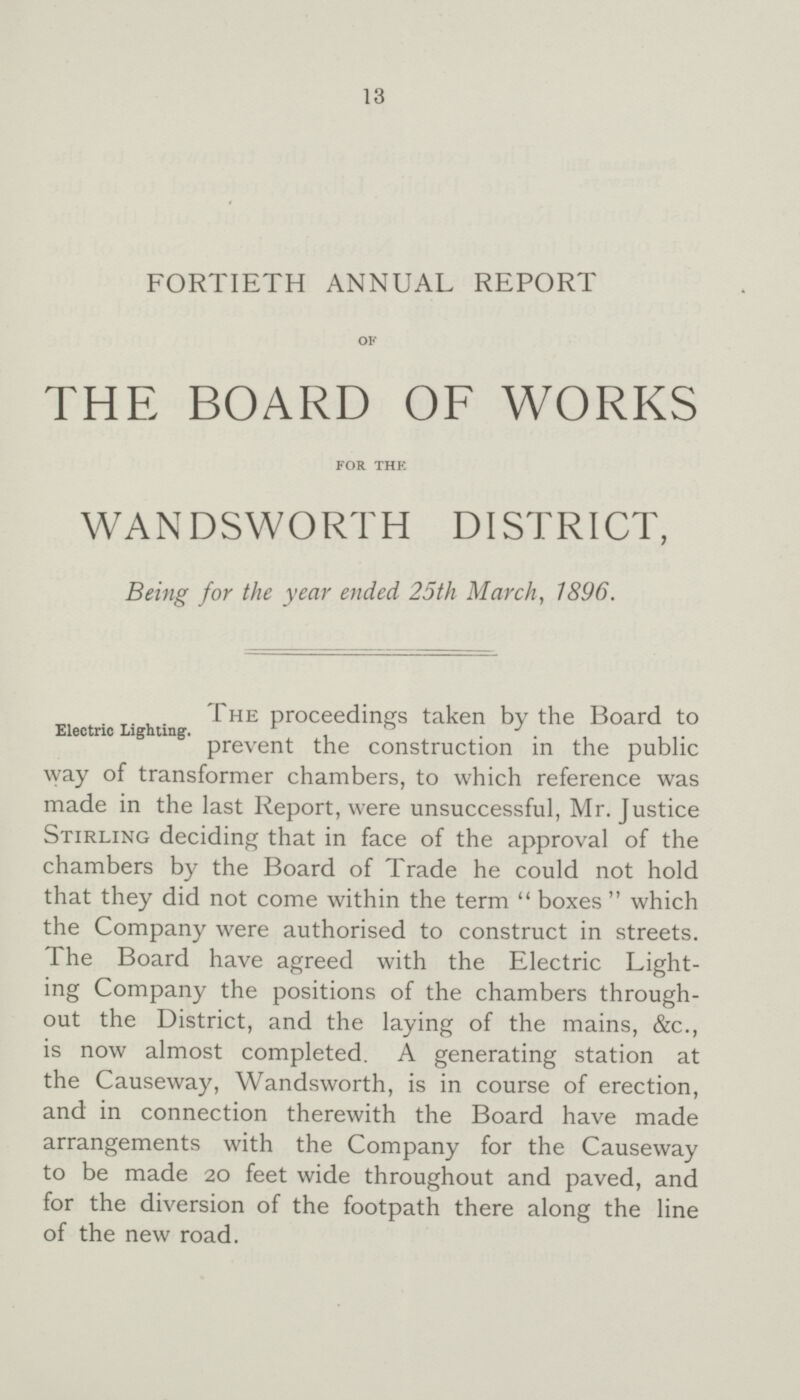 13 FORTIETH ANNUAL REPORT OF THE BOARD OF WORKS FOR THE WANDSWORTH DISTRICT, Being for the year ended 25th March, 1896. The proceedings taken by the Board to Electric Lighting. prevent the construction in the public way of transformer chambers, to which reference was made in the last Report, were unsuccessful, Mr. Justice Stirling deciding that in face of the approval of the chambers by the Board of Trade he could not hold that they did not come within the term boxes which the Company were authorised to construct in streets. The Board have agreed with the Electric Light ing Company the positions of the chambers through out the District, and the laying of the mains, &c., is now almost completed. A generating station at the Causeway, Wandsworth, is in course of erection, and in connection therewith the Board have made arrangements with the Company for the Causeway to be made 20 feet wide throughout and paved, and for the diversion of the footpath there along the line of the new road.