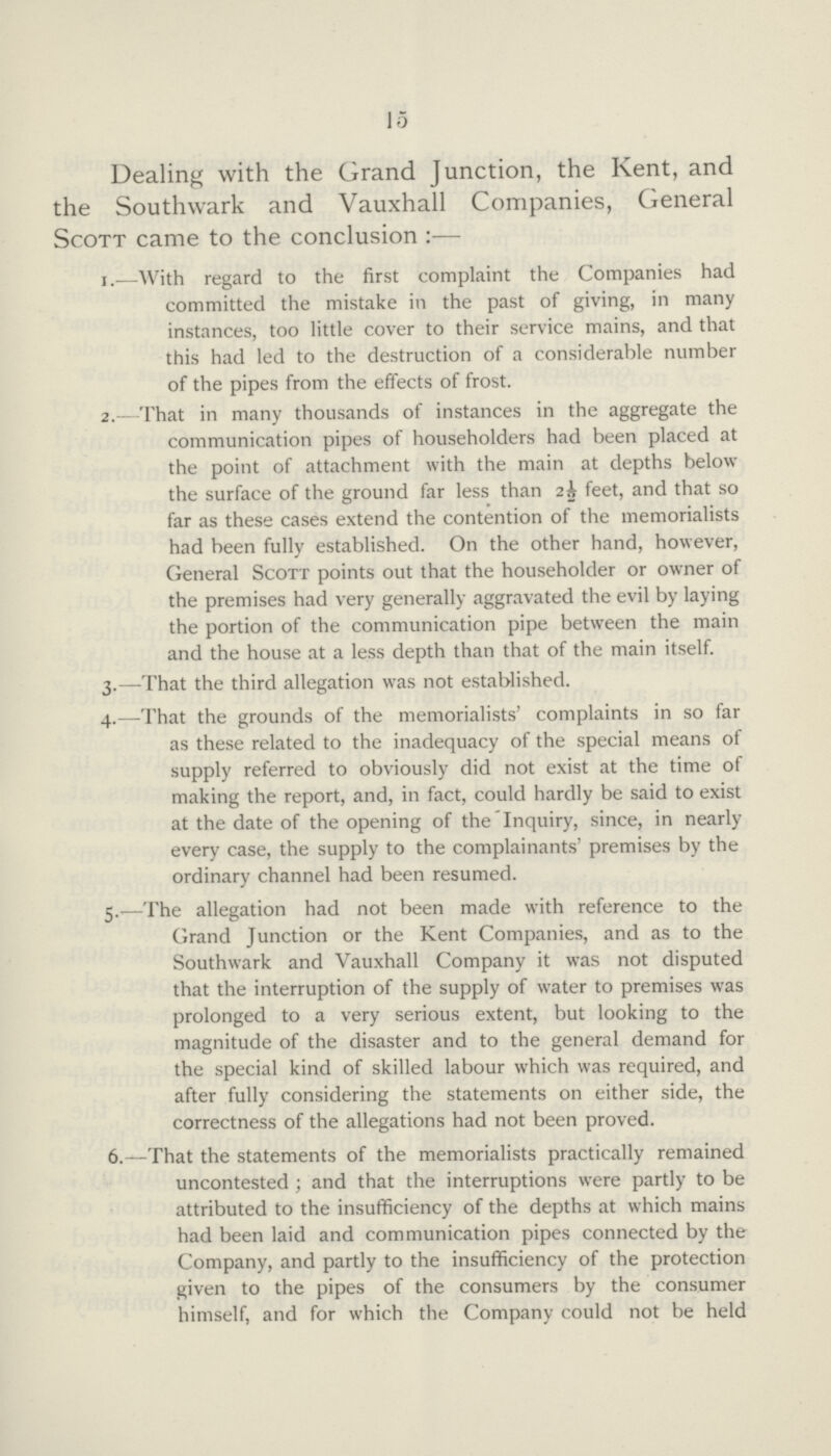 15 Dealing with the Grand Junction, the Kent, and the Southwark and Vauxhall Companies, General Scott came to the conclusion:— 1.—With regard to the first complaint the Companies had committed the mistake in the past of giving, in many instances, too little cover to their service mains, and that this had led to the destruction of a considerable number of the pipes from the effects of frost. 2. That in many thousands of instances in the aggregate the communication pipes of householders had been placed at the point of attachment with the main at depths below the surface of the ground far less than 2½ feet, and that so far as these cases extend the contention of the memorialists had been fully established. On the other hand, however, General Scott points out that the householder or owner of the premises had very generally aggravated the evil by laying the portion of the communication pipe between the main and the house at a less depth than that of the main itself. 3.—That the third allegation was not established. 4.—That the grounds of the memorialists' complaints in so far as these related to the inadequacy of the special means of supply referred to obviously did not exist at the time of making the report, and, in fact, could hardly be said to exist at the date of the opening of the Inquiry, since, in nearly every case, the supply to the complainants' premises by the ordinary channel had been resumed. 5.—The allegation had not been made with reference to the Grand Junction or the Kent Companies, and as to the Southwark and Vauxhall Company it was not disputed that the interruption of the supply of water to premises was prolonged to a very serious extent, but looking to the magnitude of the disaster and to the general demand for the special kind of skilled labour which was required, and after fully considering the statements on either side, the correctness of the allegations had not been proved. 6.—That the statements of the memorialists practically remained uncontested; and that the interruptions were partly to be attributed to the insufficiency of the depths at which mains had been laid and communication pipes connected by the Company, and partly to the insufficiency of the protection given to the pipes of the consumers by the consumer himself, and for which the Company could not be held