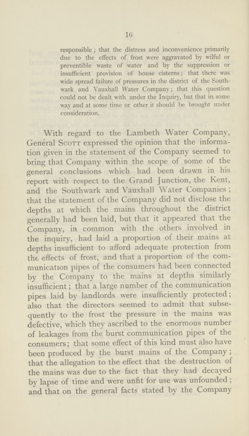 16 responsible; that the distress and inconvenience primarily due to the effects of frost were aggravated by wilful or preventible waste of water and by the suppression or insufficient provision of house cisterns; that there was wide spread failure of pressures in the district of the South wark and Vauxhall Water Company; that this question could not be dealt with under the Inquiry, but that in some way and at some time or other it should be brought under consideration. With regard to the Lambeth Water Company, General Scott expressed the opinion that the informa tion given in the statement of the Company seemed to bring that Company within the scope of some of the general conclusions which had been drawn in his report with respect to the Grand Junction, the Kent, and the Southwark and Vauxhall Water Companies; that the statement of the Company did not disclose the depths at which the mains throughout the district generally had been laid, but that it appeared that the Company, in common with the others involved in the inquiry, had laid a proportion of their mains at depths insufficient to afford adequate protection from the effects of frost, and that a proportion of the com munication pipes of the consumers had been connected by the Company to the mains at depths similarly insufficient; that a large number of the communication pipes laid by landlords were insufficiently protected ; also that the directors seemed to admit that subse quently to the frost the pressure in the mains was defective, which they ascribed to the enormous number of leakages from the burst communication pipes of the consumers; that some effect of this kind must also have been produced by the burst mains of the Company; that the allegation to the effect that the destruction of the mains was due to the fact that they had decayed by lapse of time and were unfit for use was unfounded; and that on the general facts stated by the Company