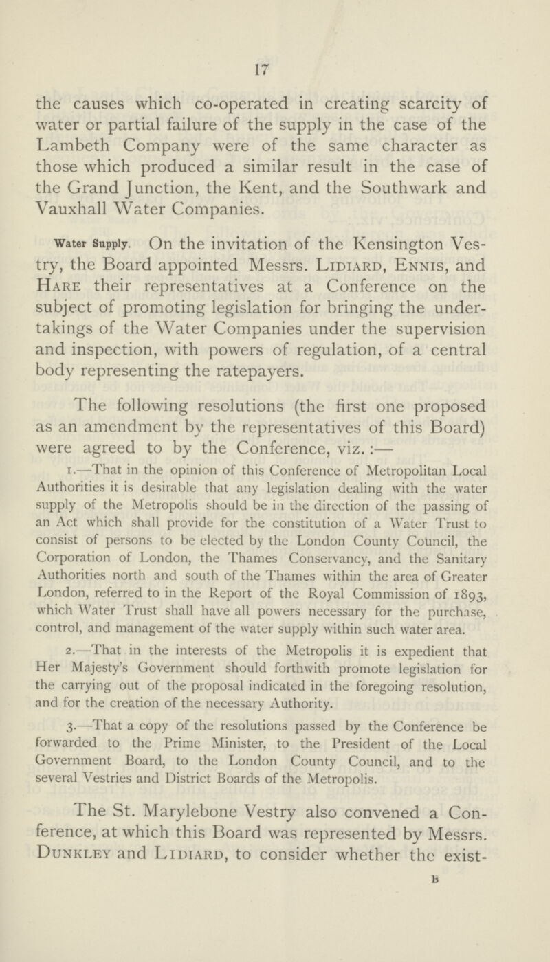 17 the causes which co-operated in creating scarcity of water or partial failure of the supply in the case of the Lambeth Company were of the same character as those which produced a similar result in the case of the Grand Junction, the Kent, and the Southwark and Vauxhall Water Companies. water Supply. On the invitation of the Kensington Ves try, the Board appointed Messrs. Lidiard, Ennis, and Hare their representatives at a Conference on the subject of promoting legislation for bringing the under takings of the Water Companies under the supervision and inspection, with powers of regulation, of a central body representing the ratepayers. The following resolutions (the first one proposed as an amendment by the representatives of this Board) were agreed to by the Conference, viz.:— 1.—That in the opinion of this Conference of Metropolitan Local Authorities it is desirable that any legislation dealing with the water supply of the Metropolis should be in the direction of the passing of an Act which shall provide for the constitution of a Water Trust to consist of persons to be elected by the London County Council, the Corporation of London, the Thames Conservancy, and the Sanitary Authorities north and south of the Thames within the area of Greater London, referred to in the Report of the Royal Commission of 1893, which Water Trust shall have all powers necessary for the purchase, control, and management of the water supply within such water area. 2.—That in the interests of the Metropolis it is expedient that Her Majesty's Government should forthwith promote legislation for the carrying out of the proposal indicated in the foregoing resolution, and for the creation of the necessary Authority. 3.—That a copy of the resolutions passed by the Conference be forwarded to the Prime Minister, to the President of the Local Government Board, to the London County Council, and to the several Vestries and District Boards of the Metropolis. The St. Marylebone Vestry also convened a Con ference, at which this Board was represented by Messrs. Dunkley and Lidiard, to consider whether the exist- B