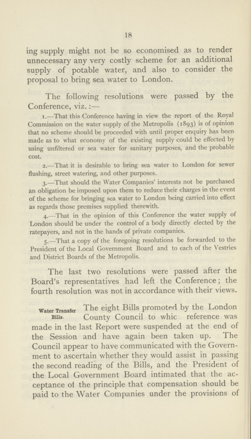 18 ing supply might not be so economised as to render unnecessary any very costly scheme for an additional supply of potable water, and also to consider the proposal to bring sea water to London. The following resolutions were passed by the Conference, viz.:— 1.—That this Conference having in view the report of the Royal Commission on the water supply of the Metropolis (1893) is of opinion that no scheme should be proceeded with until proper enquiry has been made as to what economy of the existing supply could be effected by using unfiltered or sea water for sanitary purposes, and the probable cost. 2.—That it is desirable to bring sea water to London for sewer flushing, street watering, and other purposes. 3.—That should the Water Companies' interests not be purchased an obligation be imposed upon them to reduce their charges in the event of the scheme for bringing sea water to London being carried into effect as regards those premises supplied therewith. 4.—That in the opinion of this Conference the water supply of London should be under the control of a body directly elected by the ratepayers, and not in the hands of private companies. 5.—That a copy of the foregoing resolutions be forwarded to the President of the Local Government Board and to each of the Vestries and District Boards of the Metropolis. The last two resolutions were passed after the Board's representatives had left the Conference; the fourth resolution was not in accordance with their views. Water Transfer The eight Bills promoted by the London Bills. County Council to whic reference was made in the last Report were suspended at the end of the Session and have again been taken up. The Council appear to have communicated with the Govern ment to ascertain whether they would assist in passing the second reading of the Bills, and the President of the Local Government Board intimated that the ac ceptance of the principle that compensation should be paid to the Water Companies under the provisions of
