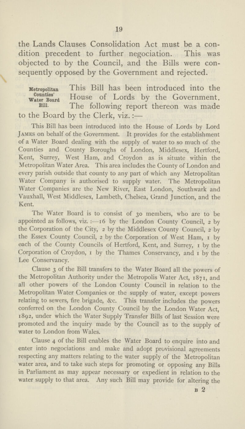 19 the Lands Clauses Consolidation Act must be a con dition precedent to further negociation. This was objected to by the Council, and the Bills were con sequently opposed by the Government and rejected. Metropolitan Connties' Water Board Bill. This Bill has been introduced into the House of Lords by the Government. The following report thereon was made to the Board by the Clerk, viz.:— This Bill has been introduced into the House of Lords by Lord James on behalf of the Government. It provides for the establishment of a Water Board dealing with the supply of water to so much of the Counties and County Boroughs of London, Middlesex, Hertford, Kent, Surrey, West Ham, and Croydon as is situate within the Metropolitan Water Area. This area includes the County of London and every parish outside that county to any part of which any Metropolitan Water Company is authorised to supply water. The Metropolitan Water Companies are the New River, East London, Southwark and Vauxhall, West Middlesex, Lambeth, Chelsea, Grand Junction, and the Kent. The Water Board is to consist of 30 members, who are to be appointed as follows, viz.:—16 by the London County Council, 2 by the Corporation of the City, 2 by the Middlesex County Council, 2 by the Essex County Council, 2 by the Corporation of West Ham, 1 by each of the County Councils of Hertford, Kent, and Surrey, 1 by the Corporation of Croydon, 1 by the Thames Conservancy, and 1 by the Lee Conservancy. Clause 3 of the Bill transfers to the Water Board all the powers of the Metropolitan Authority under the Metropolis Water Act, 1871, and all other powers of the London County Council in relation to the Metropolitan Water Companies or the supply of water, except powers relating to sewers, fire brigade, &c. This transfer includes the powers conferred on the London County Council by the London Water Act, 1892, under which the Water Supply Transfer Bills of last Session were promoted and the inquiry made by the Council as to the supply of water to London from Wales. Clause 4 of the Bill enables the Water Board to enquire into and enter into negociations and make and adopt provisional agreements respecting any matters relating to the water supply of the Metropolitan water area, and to take such steps for promoting or opposing any Bills in Parliament as may appear necessary or expedient in relation to the water supply to that area. Any such Bill may provide for altering the b 2