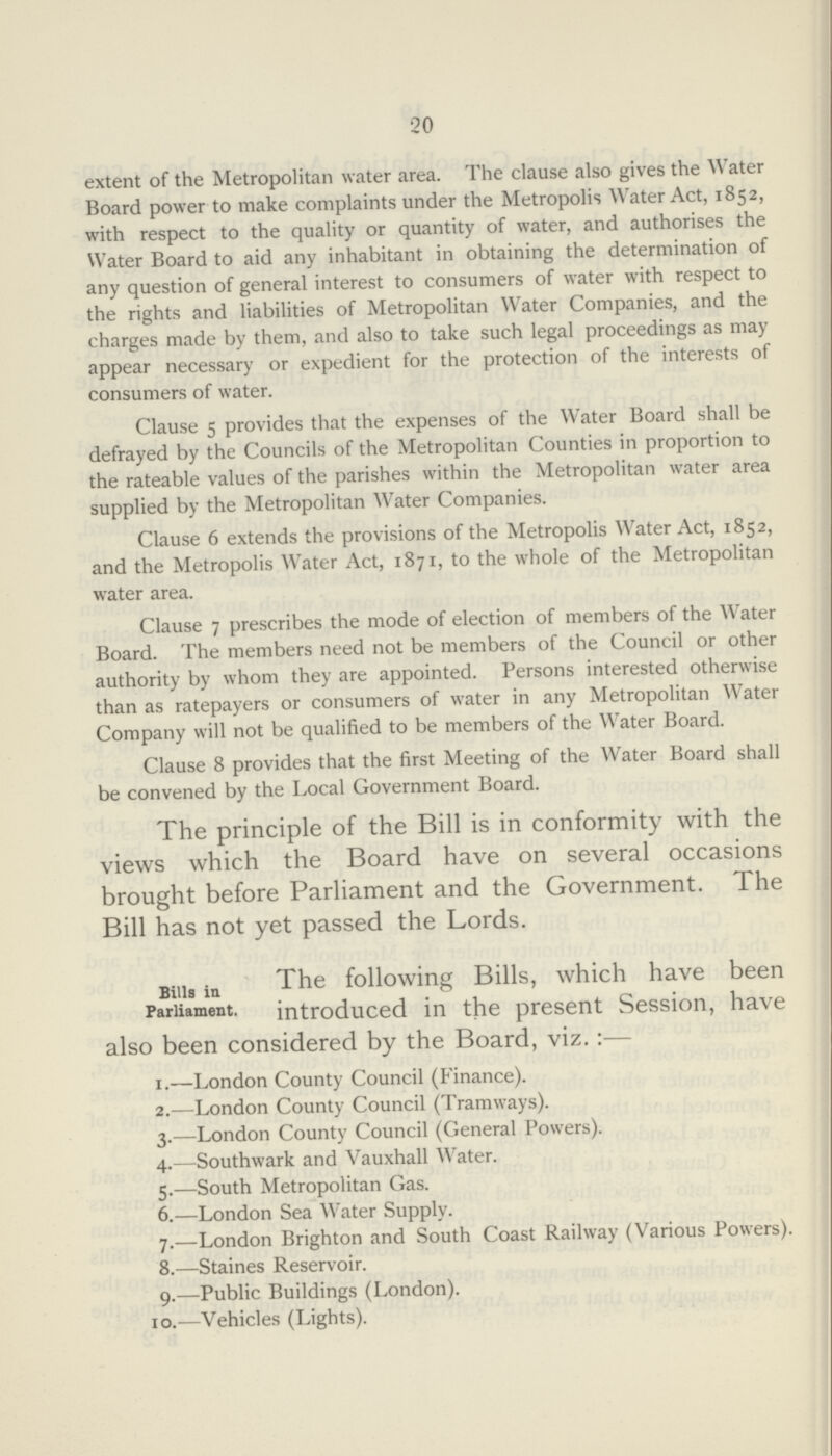 20 extent of the Metropolitan water area. The clause also gives the Water Board power to make complaints under the Metropolis Water Act, 1852, with respect to the quality or quantity of water, and authorises the Water Board to aid any inhabitant in obtaining the determination of any question of general interest to consumers of water with respect to the rights and liabilities of Metropolitan Water Companies, and the charges made by them, and also to take such legal proceedings as may appear necessary or expedient for the protection of the interests of consumers of water. Clause 5 provides that the expenses of the Water Board shall be defrayed by the Councils of the Metropolitan Counties in proportion to the rateable values of the parishes within the Metropolitan water area supplied by the Metropolitan Water Companies. Clause 6 extends the provisions of the Metropolis Water Act, 1852, and the Metropolis Water Act, 1871, to the whole of the Metropolitan water area. Clause 7 prescribes the mode of election of members of the Water Board. The members need not be members of the Council or other authority by whom they are appointed. Persons interested otherwise than as ratepayers or consumers of water in any Metropolitan Water Company will not be qualified to be members of the Water Board. Clause 8 provides that the first Meeting of the Water Board shall be convened by the Local Government Board. The principle of the Bill is in conformity with the views which the Board have on several occasions brought before Parliament and the Government. The Bill has not yet passed the Lords. Bills in The following Bills, which have been Parliament. introduced in the present Session, have also been considered by the Board, viz.:— 1.—London County Council (Finance). 2.—London County Council (Tramways). 3.—London County Council (General Powers). 4.—Southwark and Vauxhall Water. 5.—South Metropolitan Gas. 6.—London Sea Water Supply. 7.—London Brighton and South Coast Railway (Various Powers). 8.—Staines Reservoir. 9.—Public Buildings (London). 10.—Vehicles (Lights).