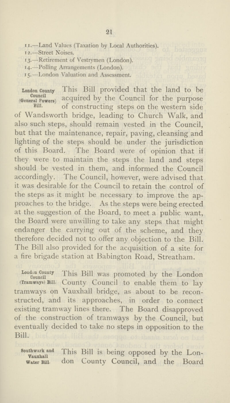 21 11.—Land Values (Taxation by Local Authorities). 12.—Street Noises. 13.—Retirement of Vestrymen (London). 14.—Polling Arrangements (London). 15.—London Valuation and Assessment. London County Council (General Powers) Bill. This Bill provided that the land to be acquired by the Council for the purpose of constructing steps on the western side of Wandsworth bridge, leading to Church Walk, and also such steps, should remain vested in the Council, but that the maintenance, repair, paving, cleansing and lighting of the steps should be under the jurisdiction of this Board. The Board were of opinion that if they were to maintain the steps the land and steps should be vested in them, and informed the Council accordingly. The Council, however, were advised that it was desirable for the Council to retain the control of the steps as it might be necessary to improve the ap proaches to the bridge. As the steps were being erected at the suggestion of the Board, to meet a public want, the Board were unwilling to take any steps that might endanger the carrying out of the scheme, and they therefore decided not to offer any objection to the Bill. The Bill also provided for the acquisition of a site for a fire brigade station at Babington Road, Streatham. London County Council (Tramways) Bill. This Bill was promoted by the London County Council to enable them to lay tramways on Vauxhall bridge, as about to be recon structed, and its approaches, in order to connect existing tramway lines there. The Board disapproved of the construction of tramways by the Council, but eventually decided to take no steps in opposition to the Bill. Southwark and Vauxhall Water Bill. This Bill is being opposed by the Lon don County Council, and the Board