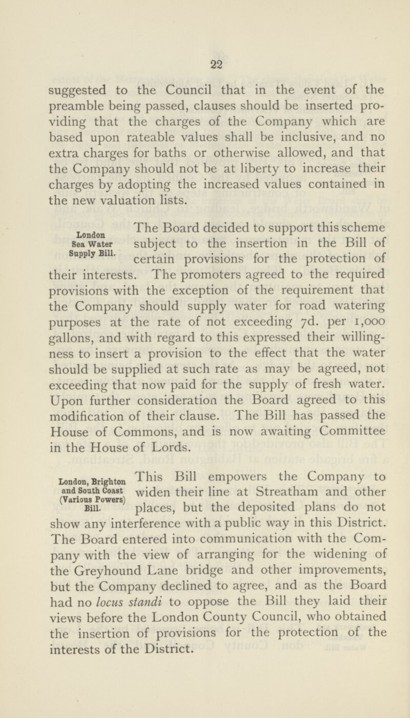 22 suggested to the Council that in the event of the preamble being passed, clauses should be inserted pro viding that the charges of the Company which are based upon rateable values shall be inclusive, and no extra charges for baths or otherwise allowed, and that the Company should not be at liberty to increase their charges by adopting the increased values contained in the new valuation lists. London Sea Water Supply Bill. The Board decided to support this scheme subject to the insertion in the Bill of certain provisions for the protection of their interests. The promoters agreed to the required provisions with the exception of the requirement that the Company should supply water for road watering purposes at the rate of not exceeding 7d. per 1,000 gallons, and with regard to this expressed their willing ness to insert a provision to the effect that the water should be supplied at such rate as may be agreed, not exceeding that now paid for the supply of fresh water. Upon further consideration the Board agreed to this modification of their clause. The Bill has passed the House of Commons, and is now awaiting Committee in the House of Lords. London, Brighton and South Coast (Various Powers) Bill. This Bill empowers the Company to widen their line at Streatham and other places, but the deposited plans do not show any interference with a public way in this District. The Board entered into communication with the Com pany with the view of arranging for the widening of the Greyhound Lane bridge and other improvements, but the Company declined to agree, and as the Board had no locus standi to oppose the Bill they laid their views before the London County Council, who obtained the insertion of provisions for the protection of the interests of the District.