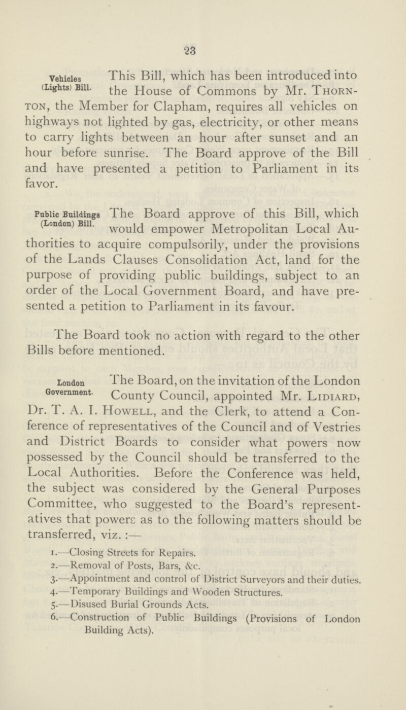 23 Vehicles (Lights) Bill. This Bill, which has been introduced into the House of Commons by Mr. Thorn¬ ton, the Member for Clapham, requires all vehicles on highways not lighted by gas, electricity, or other means to carry lights between an hour after sunset and an hour before sunrise. The Board approve of the Bill and have presented a petition to Parliament in its favor. Public Buildings (London) Bill. The Board approve of this Bill, which would empower Metropolitan Local Au¬ thorities to acquire compulsorily, under the provisions of the Lands Clauses Consolidation Act, land for the purpose of providing public buildings, subject to an order of the Local Government Board, and have pre sented a petition to Parliament in its favour. The Board took no action with regard to the other Bills before mentioned. London Government. The Board, on the invitation of the London County Council, appointed Mr. Lidiard, Dr. T. A. I. Howell, and the Clerk, to attend a Con ference of representatives of the Council and of Vestries and District Boards to consider what powers now possessed by the Council should be transferred to the Local Authorities. Before the Conference was held, the subject was considered by the General Purposes Committee, who suggested to the Board's represent atives that powers as to the following matters should be transferred, viz.:— 1.—Closing Streets for Repairs. 2.—Removal of Posts, Bars, &c. 3.—-Appointment and control of District Surveyors and their duties. 4.—Temporary Buildings and Wooden Structures. 5.—Disused Burial Grounds Acts. 6.—Construction of Public Buildings (Provisions of London Building Acts).