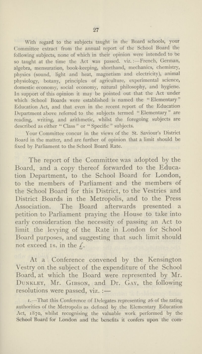 27 With regard to the subjects taught in the Board schools, your Committee extract from the annual report of the School Board the following subjects, none of which in their opinion were intended to be so taught at the time the Act was passed, viz.:-French, German, algebra, mensuration, book-keeping, shorthand, mechanics, chemistry, physics (sound, light and heat, magnetism and electricity), animal physiology, botany, principles of agriculture, experimental science, domestic economy, social economy, natural philosophy, and hygiene. In support of this opinion it may be pointed out that the Act under which School Boards were established is named the Elementary Education Act, and that even in the recent report of the Education Department above referred to the subjects termed Elementary are reading, writing, and arithmetic, whilst the foregoing subjects are described as either Class or Specific subjects. Your Committee concur in the views of the St. Saviour's District Hoard in the matter, and are further of opinion that a limit should be fixed by Parliament to the School Board Rate. The report of the Committee was adopted by the Board, and a copy thereof forwarded to the Educa tion Department, to the School Board for London, to the members of Parliament and the members of the School Board for this District, to the Vestries and District Boards in the Metropolis, and to the Press Association. The Board afterwards presented a petition to Parliament praying the House to take into early consideration the necessity of passing an Act to limit the levying of the Rate in London for School Board purposes, and suggesting that such limit should not exceed 1s. in the £. At a Conference convened by the Kensington Vestry on the subject of the expenditure of the School Board, at which the Board were represented by Mr. Dunkley, Mr. Gibson, and Dr. Gay, the following resolutions were passed, viz.:— 1.—That this Conference of Delegates representing 26 of the rating authorities of the Metropolis as defined by the Elementary Education Act, 1870, whilst recognising the valuable work performed by the School Board for London and the benefits it confers upon the com¬