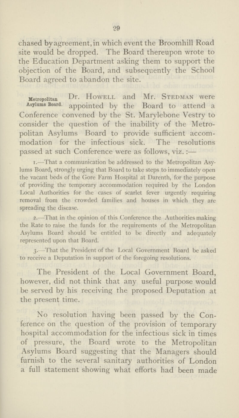 29 chased by agreement, in which event the Broomhill Road site would be dropped. The Board thereupon wrote to the Education Department asking them to support the objection of the Board, and subsequently the School Board agreed to abandon the site. Metropolitan Asylums Board. Dr. Howell and Mr. Stedman were appointed by the Board to attend a Conference convened by the St. Marylebone Vestry to consider the question of the inability of the Metro politan Asylums Board to provide sufficient accom modation for the infectious sick. The resolutions passed at such Conference were as follows, viz.:— 1.—That a communication be addressed to the Metropolitan Asy lums Board, strongly urging that Board to take steps to immediately open the vacant beds of the Gore Farm Hospital at Darenth, for the purpose of providing the temporary accommodation required by the London Local Authorities for the cases of scarlet fever urgently requiring removal from the crowded families and houses in which they are spreading the disease. 2.—That in the opinion of this Conference the Authorities making the Rate to raise the funds for the requirements of the Metropolitan Asylums Board should be entitled to be directly and adequately represented upon that Board. 3. —That the President of the Local Government Board be asked to receive a Deputation in support of the foregoing resolutions. The President of the Local Government Board, however, did not think that any useful purpose would be served by his receiving the proposed Deputation at the present time. No resolution having been passed by the Con ference on the question of the provision of temporary hospital accommodation for the infectious sick in times of pressure, the Board wrote to the Metropolitan Asylums Board suggesting that the Managers should furnish to the several sanitary authorities of London a full statement showing what efforts had been made
