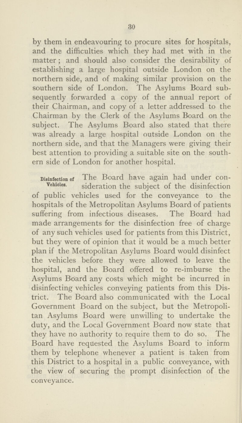 30 by them in endeavouring to procure sites for hospitals, and the difficulties which they had met with in the matter ; and should also consider the desirability of establishing a large hospital outside London on the northern side, and of making similar provision on the southern side of London. The Asylums Board sub sequently forwarded a copy of the annual report of their Chairman, and copy of a letter addressed to the Chairman by the Clerk of the Asylums Board on the subject. The Asylums Board also stated that there was already a large hospital outside London on the northern side, and that the Managers were giving their best attention to providing a suitable site on the south ern side of London for another hospital. Disinfection of Vehicles. The Board have again had under con sideration the subject of the disinfection of public vehicles used for the conveyance to the hospitals of the Metropolitan Asylums Board of patients suffering from infectious diseases. The Board had made arrangements for the disinfection free of charge of any such vehicles used for patients from this District, but they were of opinion that it would be a much better plan if the Metropolitan Asylums Board would disinfect the vehicles before they were allowed to leave the hospital, and the Board offered to re-imburse the Asylums Board any costs which might be incurred in disinfecting vehicles conveying patients from this Dis trict. The Board also communicated with the Local Government Board on the subject, but the Metropoli tan Asylums Board were unwilling to undertake the duty, and the Local Government Board now state that they have no authority to require them to do so. The Board have requested the Asylums Board to inform them by telephone whenever a patient is taken from this District to a hospital in a public conveyance, with the view of securing the prompt disinfection of the conveyance.