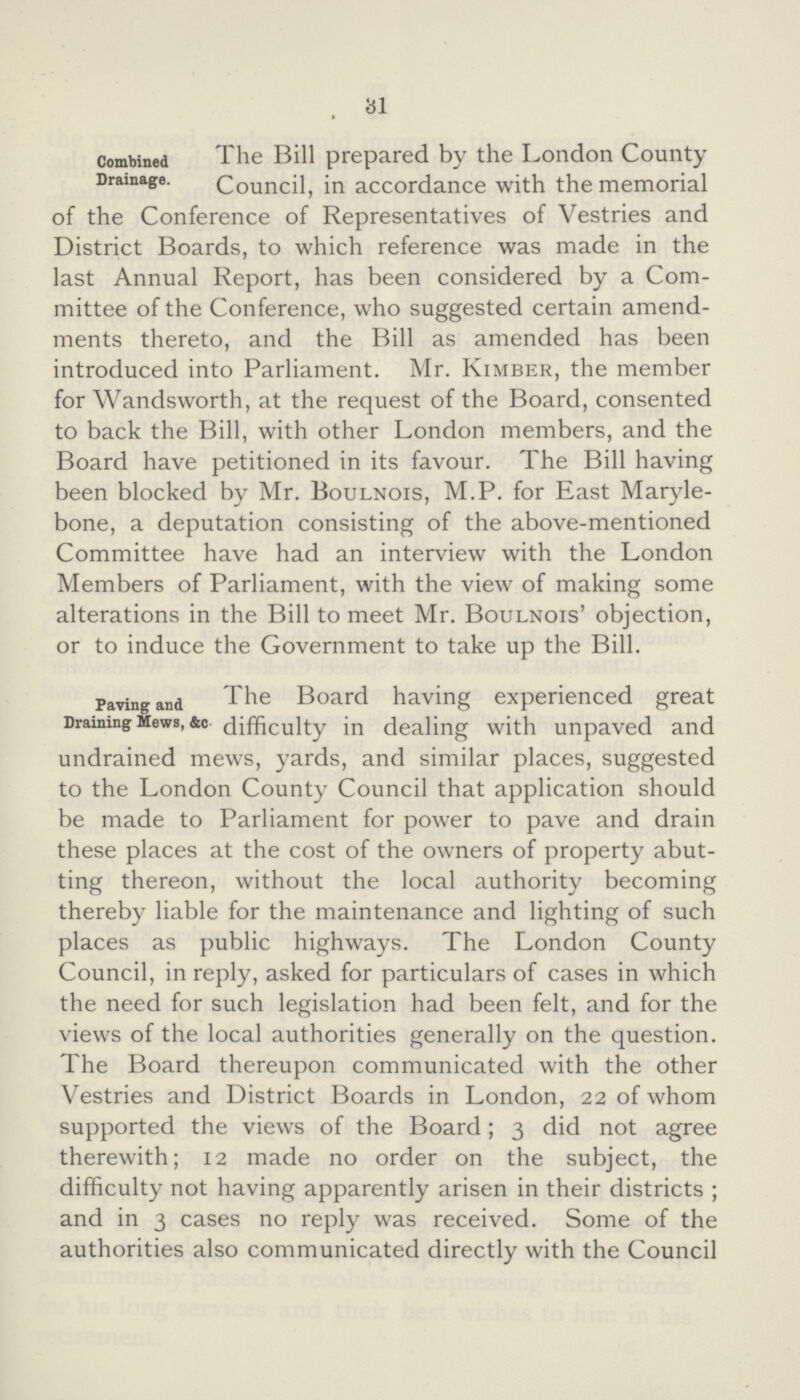 31 Combined Drainage. The Bill prepared by the London County Council, in accordance with the memorial of the Conference of Representatives of Vestries and District Boards, to which reference was made in the last Annual Report, has been considered by a Com mittee of the Conference, who suggested certain amend ments thereto, and the Bill as amended has been introduced into Parliament. Mr. Kimber, the member for Wandsworth, at the request of the Board, consented to back the Bill, with other London members, and the Board have petitioned in its favour. The Bill having been blocked by Mr. Boulnois, M.P. for East Maryle bone, a deputation consisting of the above-mentioned Committee have had an interview with the London Members of Parliament, with the view of making some alterations in the Bill to meet Mr. Boulnois' objection, or to induce the Government to take up the Bill. Paving and Draining Mews, &c The Board having experienced great difficulty in dealing with unpaved and undrained mews, yards, and similar places, suggested to the London County Council that application should be made to Parliament for power to pave and drain these places at the cost of the owners of property abut ting thereon, without the local authority becoming thereby liable for the maintenance and lighting of such places as public highways. The London County Council, in reply, asked for particulars of cases in which the need for such legislation had been felt, and for the views of the local authorities generally on the question. The Board thereupon communicated with the other Vestries and District Boards in London, 22 of whom supported the views of the Board; 3 did not agree therewith; 12 made no order on the subject, the difficulty not having apparently arisen in their districts ; and in 3 cases no reply was received. Some of the authorities also communicated directly with the Council